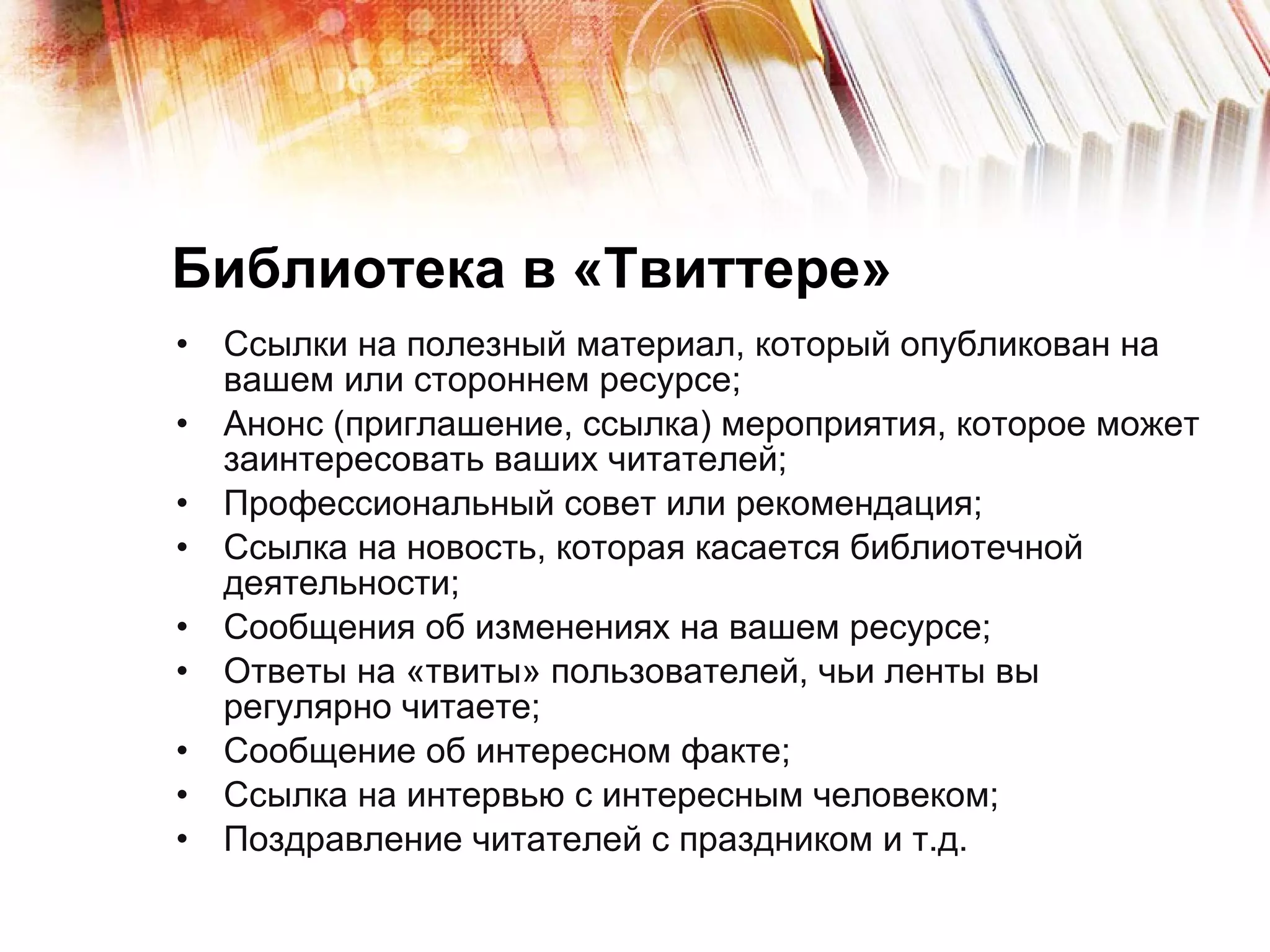 Библиотека в «Твиттере» Ссылки на полезный материал, который опубликован на вашем или стороннем ресурсе; Анонс (приглашение, ссылка) мероприятия, которое может заинтересовать ваших читателей; Профессиональный совет или рекомендация; Ссылка на новость, которая касается библиотечной деятельности; Сообщения об изменениях на вашем ресурсе; Ответы на «твиты» пользователей, чьи ленты вы регулярно читаете; Сообщение об интересном факте; Ссылка на интервью с интересным человеком; Поздравление читателей с праздником и т.д. 