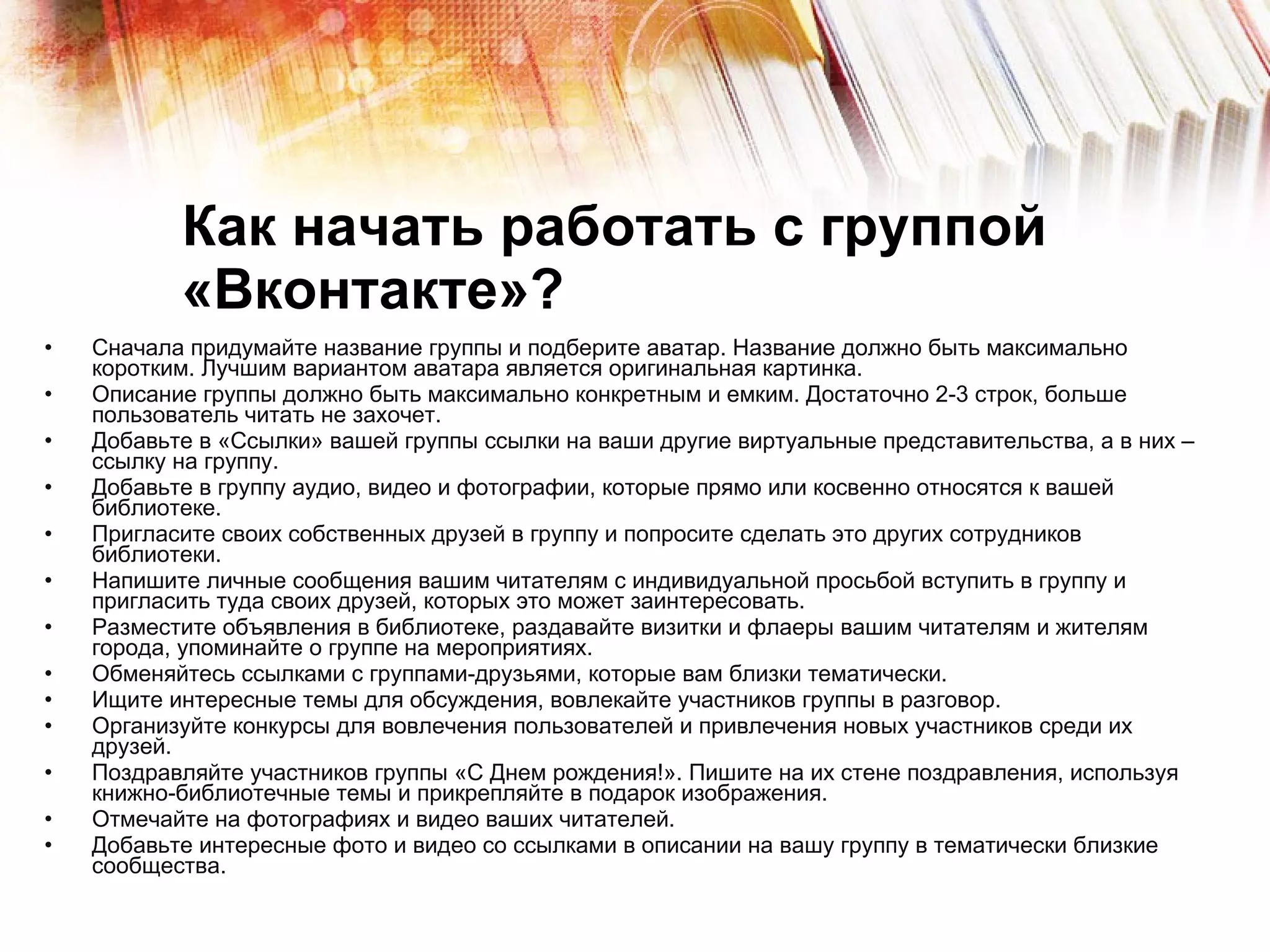 Как начать работать с группой «Вконтакте»? Сначала придумайте название группы и подберите аватар. Название должно быть максимально коротким. Лучшим вариантом аватара является оригинальная картинка. Описание группы должно быть максимально конкретным и емким. Достаточно 2-3 строк, больше пользователь читать не захочет. Добавьте в «Ссылки» вашей группы ссылки на ваши другие виртуальные представительства, а в них – ссылку на группу. Добавьте в группу аудио, видео и фотографии, которые прямо или косвенно относятся к вашей библиотеке. Пригласите своих собственных друзей в группу и попросите сделать это других сотрудников библиотеки. Напишите личные сообщения вашим читателям с индивидуальной просьбой вступить в группу и пригласить туда своих друзей, которых это может заинтересовать.  Разместите объявления в библиотеке, раздавайте визитки и флаеры вашим читателям и жителям города, упоминайте о группе на мероприятиях.  Обменяйтесь ссылками с группами-друзьями, которые вам близки тематически. Ищите интересные темы для обсуждения, вовлекайте участников группы в разговор. Организуйте конкурсы для вовлечения пользователей и привлечения новых участников среди их друзей. Поздравляйте участников группы «С Днем рождения!». Пишите на их стене поздравления, используя  книжно-библиотечные темы и прикрепляйте в подарок изображения.  Отмечайте на фотографиях и видео ваших читателей. Добавьте интересные фото и видео со ссылками в описании на вашу группу в тематически близкие сообщества. 