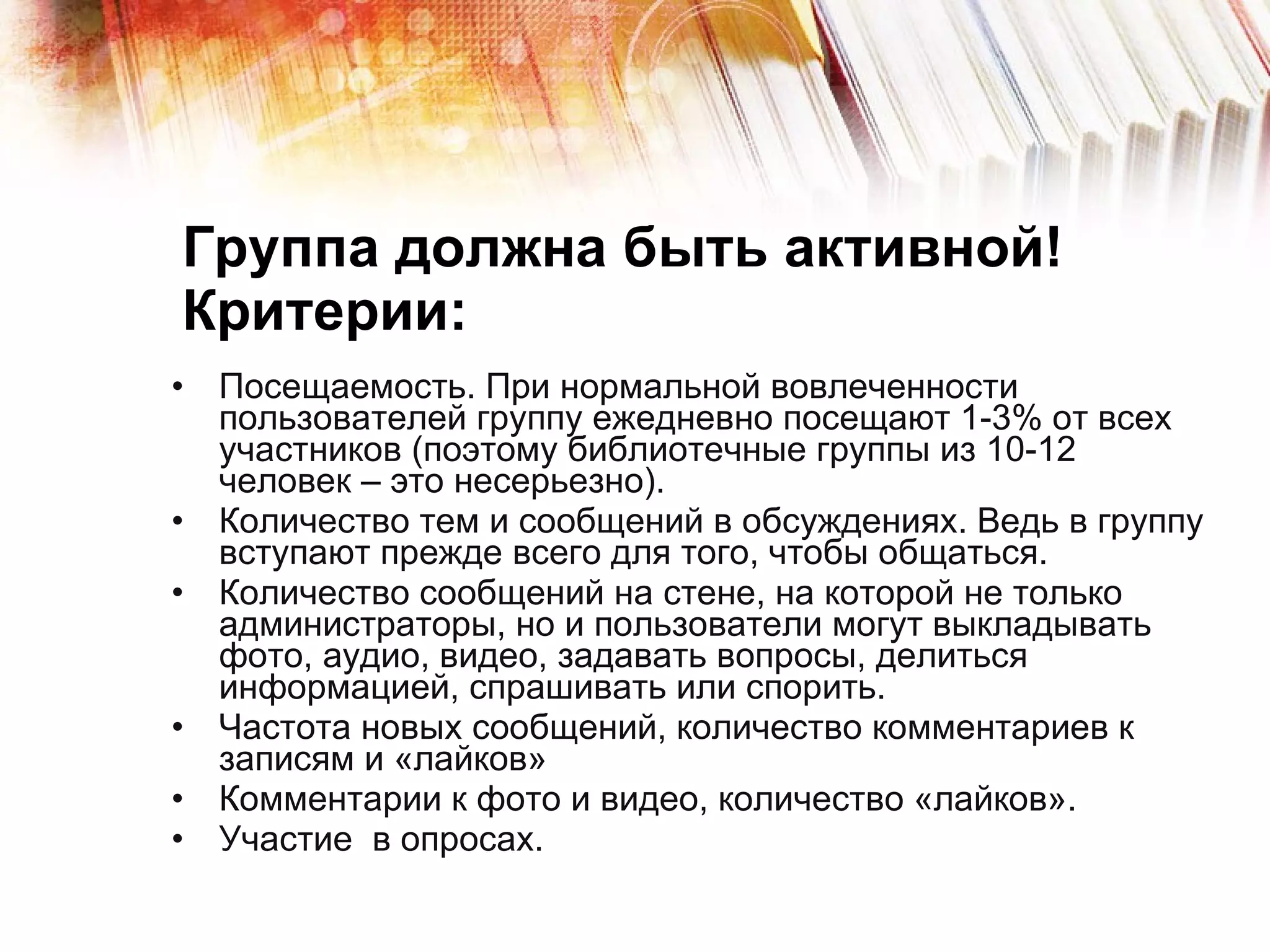 Группа должна быть активной! Критерии: Посещаемость. При нормальной вовлеченности пользователей группу ежедневно посещают 1-3% от всех участников (поэтому библиотечные группы из 10-12 человек – это несерьезно). Количество тем и сообщений в обсуждениях. Ведь в группу вступают прежде всего для того, чтобы общаться. Количество сообщений на стене, на которой не только администраторы, но и пользователи могут выкладывать фото, аудио, видео, задавать вопросы, делиться информацией, спрашивать или спорить.  Частота новых сообщений, количество комментариев к записям и «лайков» Комментарии к фото и видео, количество «лайков». Участие  в опросах. 