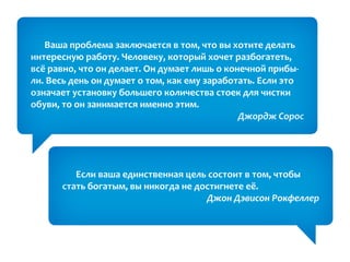 Ваша проблема заключается в том, что вы хотите делать
интересную работу. Человеку, который хочет разбогатеть,
всё равно, что он делает. Он думает лишь о конечной прибы-
ли. Весь день он думает о том, как ему заработать. Если это
означает установку большего количества стоек для чистки
обуви, то он занимается именно этим.
                                              Джордж Сорос




         Если ваша единственная цель состоит в том, чтобы
      стать богатым, вы никогда не достигнете её.
                                     Джон Дэвисон Рокфеллер
 