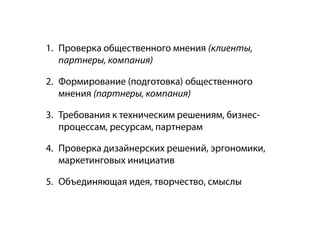 1. Проверка общественного мнения (клиенты,
   партнеры, компания)

2. Формирование (подготовка) общественного
   мнения (партнеры, компания)

3. Требования к техническим решениям, бизнес-
   процессам, ресурсам, партнерам

4. Проверка дизайнерских решений, эргономики,
   маркетинговых инициатив

5. Объединяющая идея, творчество, смыслы
 