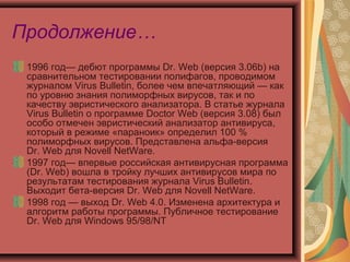 Продолжение…
1996 год— дебют программы Dr. Web (версия 3.06b) на
сравнительном тестировании полифагов, проводимом
журналом Virus Bulletin, более чем впечатляющий — как
по уровню знания полиморфных вирусов, так и по
качеству эвристического анализатора. В статье журнала
Virus Bulletin о программе Doctor Web (версия 3.08) был
особо отмечен эвристический анализатор антивируса,
который в режиме «параноик» определил 100 %
полиморфных вирусов. Представлена альфа-версия
Dr. Web для Novell NetWare.
1997 год— впервые российская антивирусная программа
(Dr. Web) вошла в тройку лучших антивирусов мира по
результатам тестирования журнала Virus Bulletin.
Выходит бета-версия Dr. Web для Novell NetWare.
1998 год — выход Dr. Web 4.0. Изменена архитектура и
алгоритм работы программы. Публичное тестирование
Dr. Web для Windows 95/98/NT

 