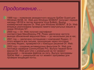 Продолжение…
1999 год— появление резидентного модуля SpIDer Guard для
Windows 95/98. Dr. Web для Windows 95/98/NT получает первую
награду VB100 в тестах журнала Virus Bulletin. Выход
коммерческой версии Dr. Web для Windows 95/98/NT. В Dr. Web
впервые реализована проверка памяти виртуальных машин в
среде Windows NT.
2000 год — Dr. Web получил сертификат
соответствия Минобороны РФ. Резко увеличена частота
выхода обновлений вирусной базы — до нескольких раз в час.
2001 год — заключено соглашение с компанией Яндекс. С
этого момента все письма, проходящие через почтовую
систему Яндекс, проверяются с помощью решений Dr. Web.
2002 год— создание антивирусных фильтров Dr. Web для
почтовых серверов CommuniGate Pro. Выпуск первой бетаверсии Dr. Web для Unix с уникальной на тот момент
функцией — лечением файлов на лету. Выпуск программы
SpIDer Mail — уникальной на тот момент программы для
проверки входящей почты.

 