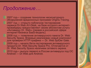 Продолжение…
2007 год— создание технологии несигнатурного
обнаружения вредоносных программ Origins.Tracing.
2007 год — открыто публичное тестирование
сервиса Dr.Web AV-Desk, на базе которого интернетпровайдеры предоставляют своим абонентам услугу
«Антивирус Dr. Web» (первая в российской сфере
интернет-бизнеса SaaS-модель).
2008 год — появление антивирусного пакета Dr. Web
Security Space. Впервые реализован новый компонент
для проверки HTTР-трафика — Dr. Web SpIDer Gate.
2009 год— начало бета-тестирования антивирусного
продукта Dr. Web Security Space Pro. Отличается от
Dr. Web Security Space наличием сетевого экрана.
2010 год— выпуск первого в России антивируса под ОС
Android — Dr.Web для Android.

 