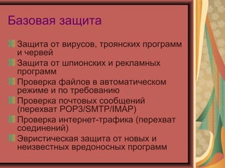 Базовая защита
Защита от вирусов, троянских программ
и червей
Защита от шпионских и рекламных
программ
Проверка файлов в автоматическом
режиме и по требованию
Проверка почтовых сообщений
(перехват POP3/SMTP/IMAP)
Проверка интернет-трафика (перехват
соединений)
Эвристическая защита от новых и
неизвестных вредоносных программ

 
