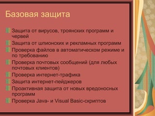 Базовая защита
Защита от вирусов, троянских программ и
червей
Защита от шпионских и рекламных программ
Проверка файлов в автоматическом режиме и
по требованию
Проверка почтовых сообщений (для любых
почтовых клиентов)
Проверка интернет-трафика
Защита интернет-пейджеров
Проактивная защита от новых вредоносных
программ
Проверка Java- и Visual Basic-скриптов

 
