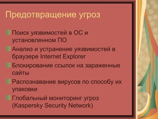 Предотвращение угроз
Поиск уязвимостей в ОС и
установленном ПО
Анализ и устранение уязвимостей в
браузере Internet Explorer
Блокирование ссылок на зараженные
сайты
Распознавание вирусов по способу их
упаковки
Глобальный мониторинг угроз
(Kaspersky Security Network)

 