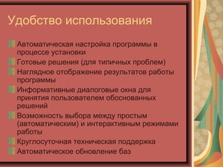 Удобство использования
Автоматическая настройка программы в
процессе установки
Готовые решения (для типичных проблем)
Наглядное отображение результатов работы
программы
Информативные диалоговые окна для
принятия пользователем обоснованных
решений
Возможность выбора между простым
(автоматическим) и интерактивным режимами
работы
Круглосуточная техническая поддержка
Автоматическое обновление баз

 