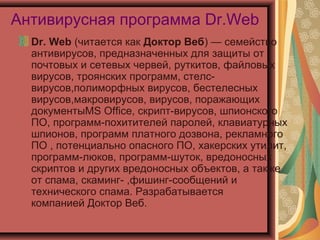 Антивирусная программа Dr.Web
Dr. Web (читается как Доктор Веб) — семейство
антивирусов, предназначенных для защиты от
почтовых и сетевых червей, руткитов, файловых
вирусов, троянских программ, стелсвирусов,полиморфных вирусов, бестелесных
вирусов,макровирусов, вирусов, поражающих
документыMS Office, скрипт-вирусов, шпионского
ПО, программ-похитителей паролей, клавиатурных
шпионов, программ платного дозвона, рекламного
ПО , потенциально опасного ПО, хакерских утилит,
программ-люков, программ-шуток, вредоносных
скриптов и других вредоносных объектов, а также
от спама, скаминг- ,фишинг-сообщений и
технического спама. Разрабатывается
компанией Доктор Веб.

 