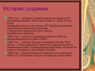 История создания
1992 год — создание первой версии антивирусной
программы Spider’s Web (прототипа Dr. Web). В ней
была
впервые[источник не указан 467 дней] реализована
идея выполнения кода программ
в эмуляторе процессора для поиска
неизвестных вирусов.
1993 год — участие программы Spider’s Web на
международной выставке CeBIT.
1994 год — начало продаж антивируса Doctor Web.
Автор — Игорь Данилов. Появились вирусы-мутанты,
названные позже полиморфными вирусами, которые не
смогла определять программа Aidstest.
1995 год — демонстрация Антивирусного комплекта
DSAV 2.0. В комплект входит антивирус Doctor Web.

 