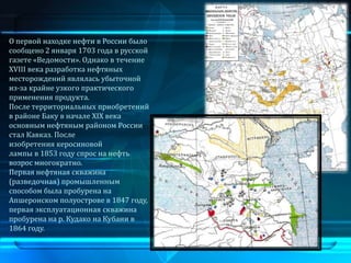 О первой находке нефти в России было
сообщено 2 января 1703 года в русской
газете «Ведомости». Однако в течение
XVIII века разработка нефтяных
месторождений являлась убыточной
из-за крайне узкого практического
применения продукта.
После территориальных приобретений
в районе Баку в начале XIX века
основным нефтяным районом России
стал Кавказ. После
изобретения керосиновой
лампы в 1853 году спрос на нефть
возрос многократно.
Первая нефтяная скважина
(разведочная) промышленным
способом была пробурена на
Апшеронском полуострове в 1847 году,
первая эксплуатационная скважина
пробурена на р. Кудако на Кубани в
1864 году.
 