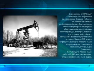Основанное в 1879 году
        «Товарищество нефтяного
   производства братьев Нобель»
              вело нефтедобычу и
нефтепереработку в Баку, создало
    собственную транспортную и
     сбытовую сеть, включавшую
 нефтепроводы, танкеры, вагоны-
          цистерны и нефтебазы с
причалами и железнодорожными
      ветками. В конце XIX века в
нефтедобывающую отрасль были
       допущены иностранцы и, в
            частности, Ротшильд и
                       Рокфеллер.
        В 1913 году в России было
   добыто 9,093 млн. тонн нефти,
  что равняется 555,1 млн. пудов.
 