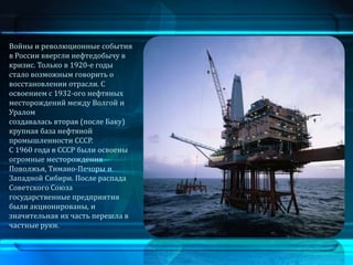 Войны и революционные события
в России ввергли нефтедобычу в
кризис. Только в 1920-е годы
стало возможным говорить о
восстановлении отрасли. С
освоением с 1932-ого нефтяных
месторождений между Волгой и
Уралом
создавалась вторая (после Баку)
крупная база нефтяной
промышленности СССР.
С 1960 года в СССР были освоены
огромные месторождения
Поволжья, Тимано-Печоры и
Западной Сибири. После распада
Советского Союза
государственные предприятия
были акционированы, и
значительная их часть перешла в
частные руки.
 