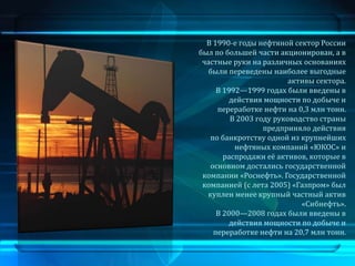 В 1990-е годы нефтяной сектор России
был по большей части акционирован, а в
 частные руки на различных основаниях
   были переведены наиболее выгодные
                         активы сектора.
     В 1992—1999 годах были введены в
         действия мощности по добыче и
     переработке нефти на 0,3 млн тонн.
         В 2003 году руководство страны
                  предприняло действия
   по банкротству одной из крупнейших
          нефтяных компаний «ЮКОС» и
       распродажи её активов, которые в
   основном достались государственной
 компании «Роснефть». Государственной
 компанией (с лета 2005) «Газпром» был
  куплен менее крупный частный актив
                            «Сибнефть».
     В 2000—2008 годах были введены в
         действия мощности по добыче и
    переработке нефти на 20,7 млн тонн.
 