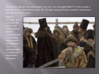Между тем, фильм Лунгина хорош уже тем, что государь Иван IV в нѐм подан в
красках, а не в привычном стиле ч/б. Монарх показан более сложной личностью,
чем трактуют его мифы.
Иван IV
сложнее, чем
хотелось бы
видеть как
сторонникам
версии
«дальновидно
го политика,
гениального
полководца»,
так и
приверженце
м концепции
«кровавого
маньяка».
 