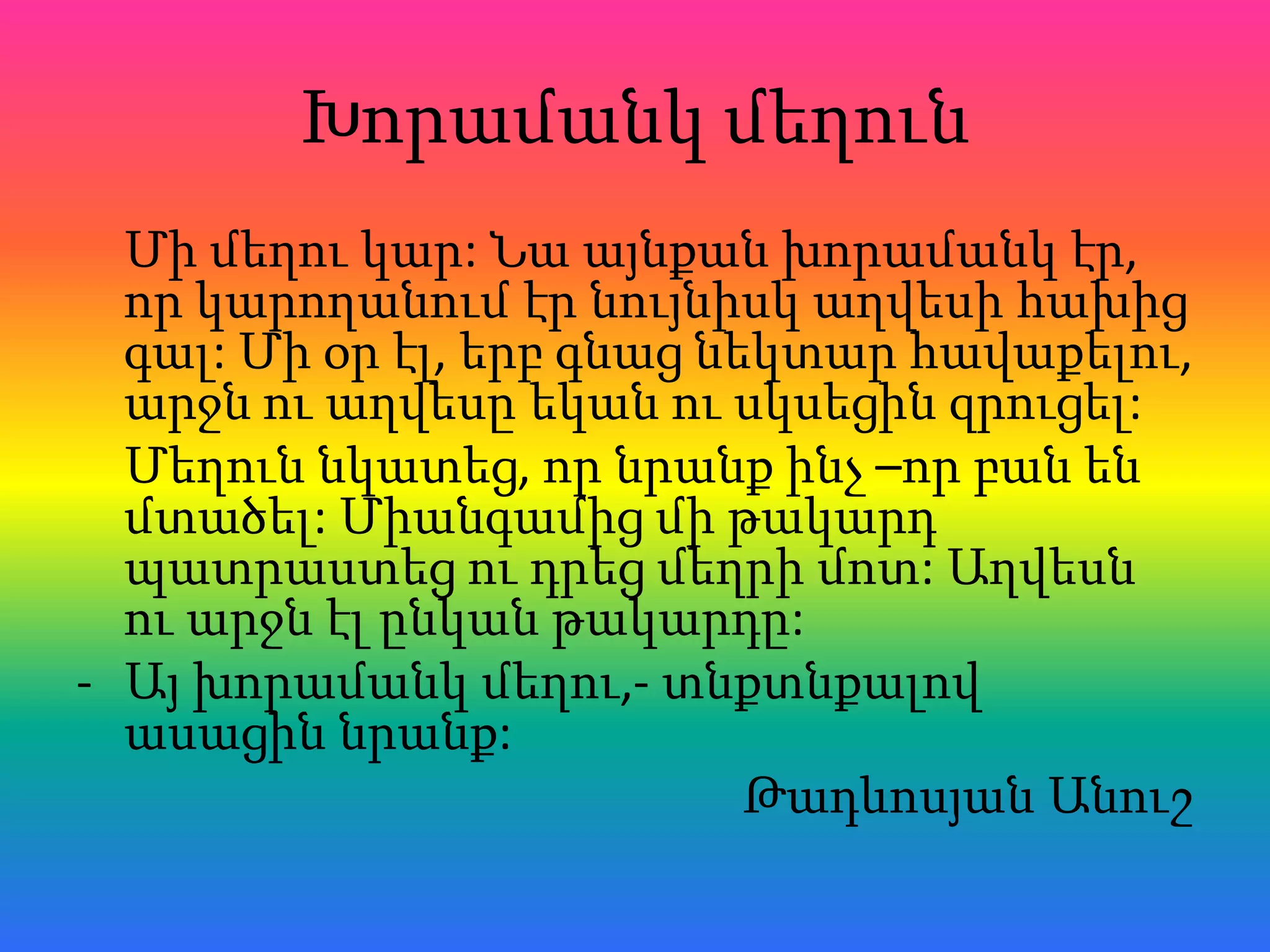 Խորամանկ մեղուն
  Մի մեղու կար: Նա այնքան խորամանկ էր,
  որ կարողանում էր նույնիսկ աղվեսի հախից
  գալ: Մի օր էլ, երբ գնաց նեկտար հավաքելու,
  արջն ու աղվեսը եկան ու սկսեցին զրուցել:
  Մեղուն նկատեց, որ նրանք ինչ –որ բան են
  մտածել: Միանգամից մի թակարդ
  պատրաստեց ու դրեց մեղրի մոտ: Աղվեսն
  ու արջն էլ ընկան թակարդը:
- Այ խորամանկ մեղու,- տնքտնքալով
  ասացին նրանք:
                            Թադևոսյան Անուշ
 