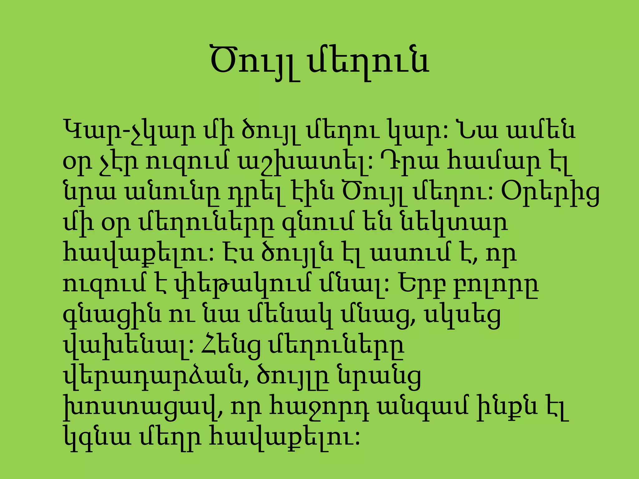 Ծույլ մեղուն
Կար-չկար մի ծույլ մեղու կար: Նա ամեն
օր չէր ուզում աշխատել: Դրա համար էլ
նրա անունը դրել էին Ծույլ մեղու: Օրերից
մի օր մեղուները գնում են նեկտար
հավաքելու: Էս ծույլն էլ ասում է, որ
ուզում է փեթակում մնալ: Երբ բոլորը
գնացին ու նա մենակ մնաց, սկսեց
վախենալ: Հենց մեղուները
վերադարձան, ծույլը նրանց
խոստացավ, որ հաջորդ անգամ ինքն էլ
կգնա մեղր հավաքելու:
 