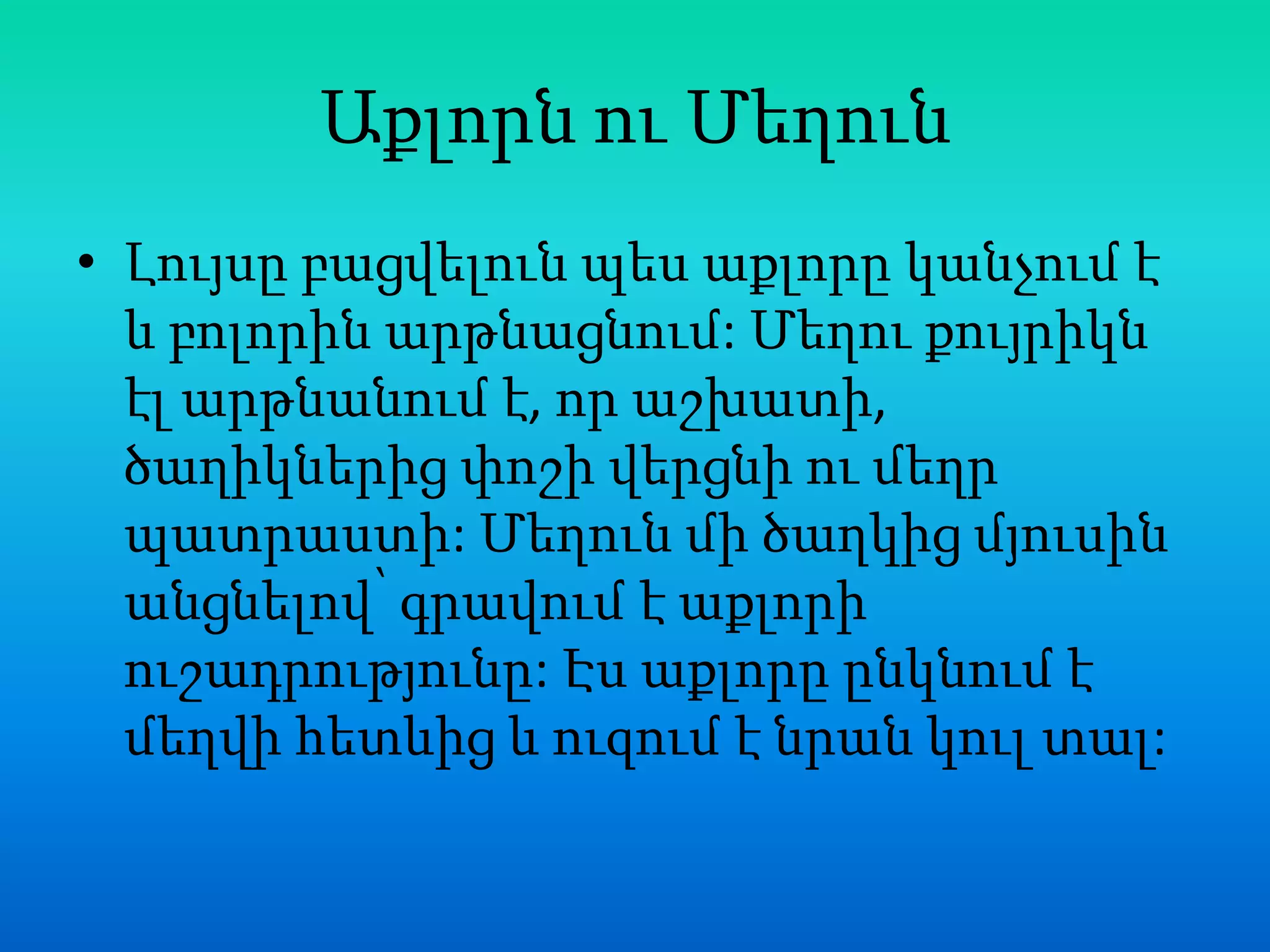 Աքլորն ու Մեղուն
• Լույսը բացվելուն պես աքլորը կանչում է
  և բոլորին արթնացնում: Մեղու քույրիկն
  էլ արթնանում է, որ աշխատի,
  ծաղիկներից փոշի վերցնի ու մեղր
  պատրաստի: Մեղուն մի ծաղկից մյուսին
  անցնելով՝ գրավում է աքլորի
  ուշադրությունը: Էս աքլորը ընկնում է
  մեղվի հետևից և ուզում է նրան կուլ տալ:
 
