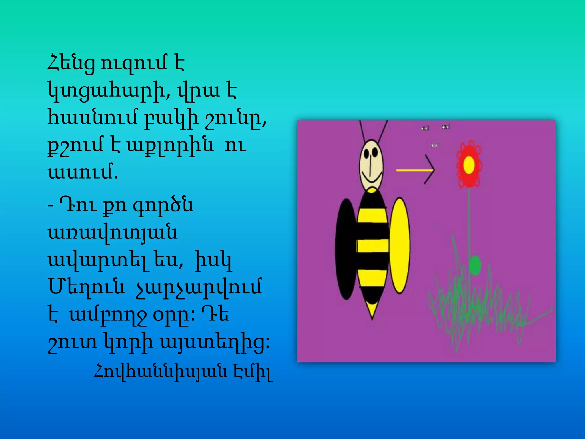 Հենց ուզում է
կտցահարի, վրա է
հասնում բակի շունը,
քշում է աքլորին ու
ասում.
- Դու քո գործն
առավոտյան
ավարտել ես, իսկ
Մեղուն չարչարվում
է ամբողջ օրը: Դե
շուտ կորի այստեղից:
   Հովհաննիսյան Էմիլ
 