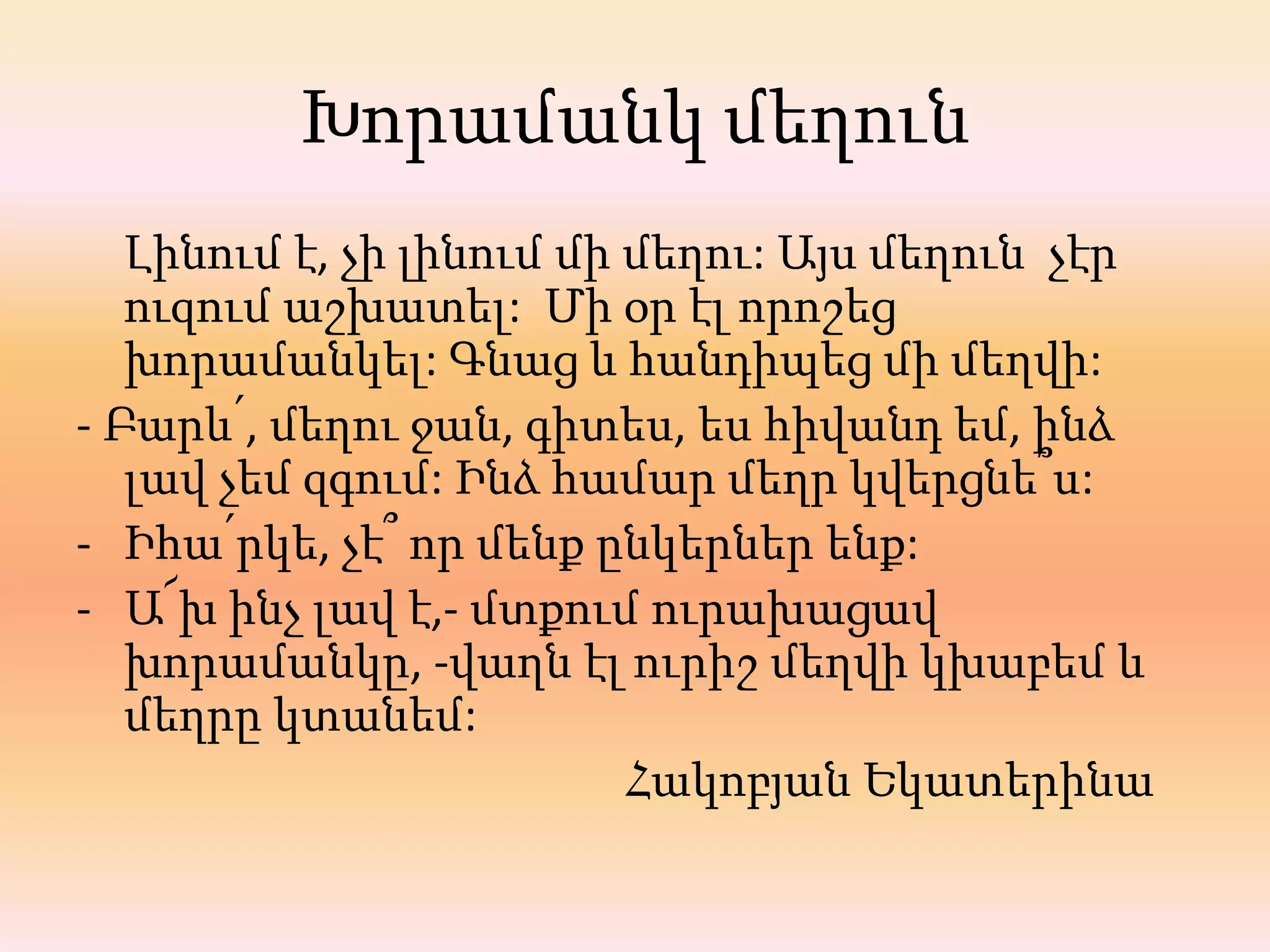 Խորամանկ մեղուն
   Լինում է, չի լինում մի մեղու: Այս մեղուն չէր
   ուզում աշխատել: Մի օր էլ որոշեց
   խորամանկել: Գնաց և հանդիպեց մի մեղվի:
- Բարև՛, մեղու ջան, գիտես, ես հիվանդ եմ, ինձ
   լավ չեմ զգում: Ինձ համար մեղր կվերցնե՞ս:
- Իհա՛րկե, չէ՞ որ մենք ընկերներ ենք:
- Ա՜խ ինչ լավ է,- մտքում ուրախացավ
   խորամանկը, -վաղն էլ ուրիշ մեղվի կխաբեմ և
   մեղրը կտանեմ:
                          Հակոբյան Եկատերինա
 