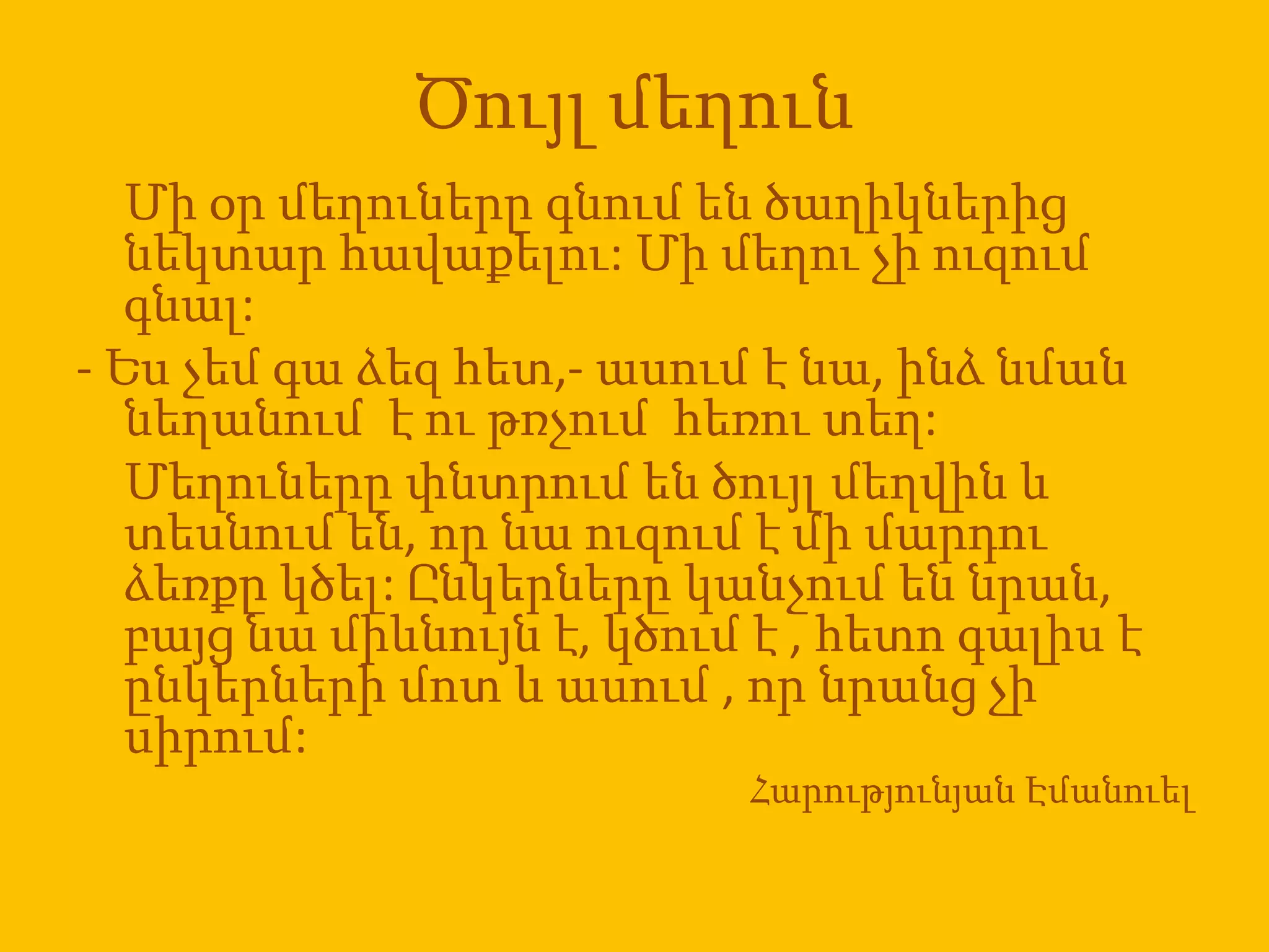 Ծույլ մեղուն
   Մի օր մեղուները գնում են ծաղիկներից
   նեկտար հավաքելու: Մի մեղու չի ուզում
   գնալ:
- Ես չեմ գա ձեզ հետ,- ասում է նա, ինձ նման
   նեղանում է ու թռչում հեռու տեղ:
   Մեղուները փնտրում են ծույլ մեղվին և
   տեսնում են, որ նա ուզում է մի մարդու
   ձեռքը կծել: Ընկերները կանչում են նրան,
   բայց նա միևնույն է, կծում է , հետո գալիս է
   ընկերների մոտ և ասում , որ նրանց չի
   սիրում:
                            Հարությունյան Էմանուել
 
