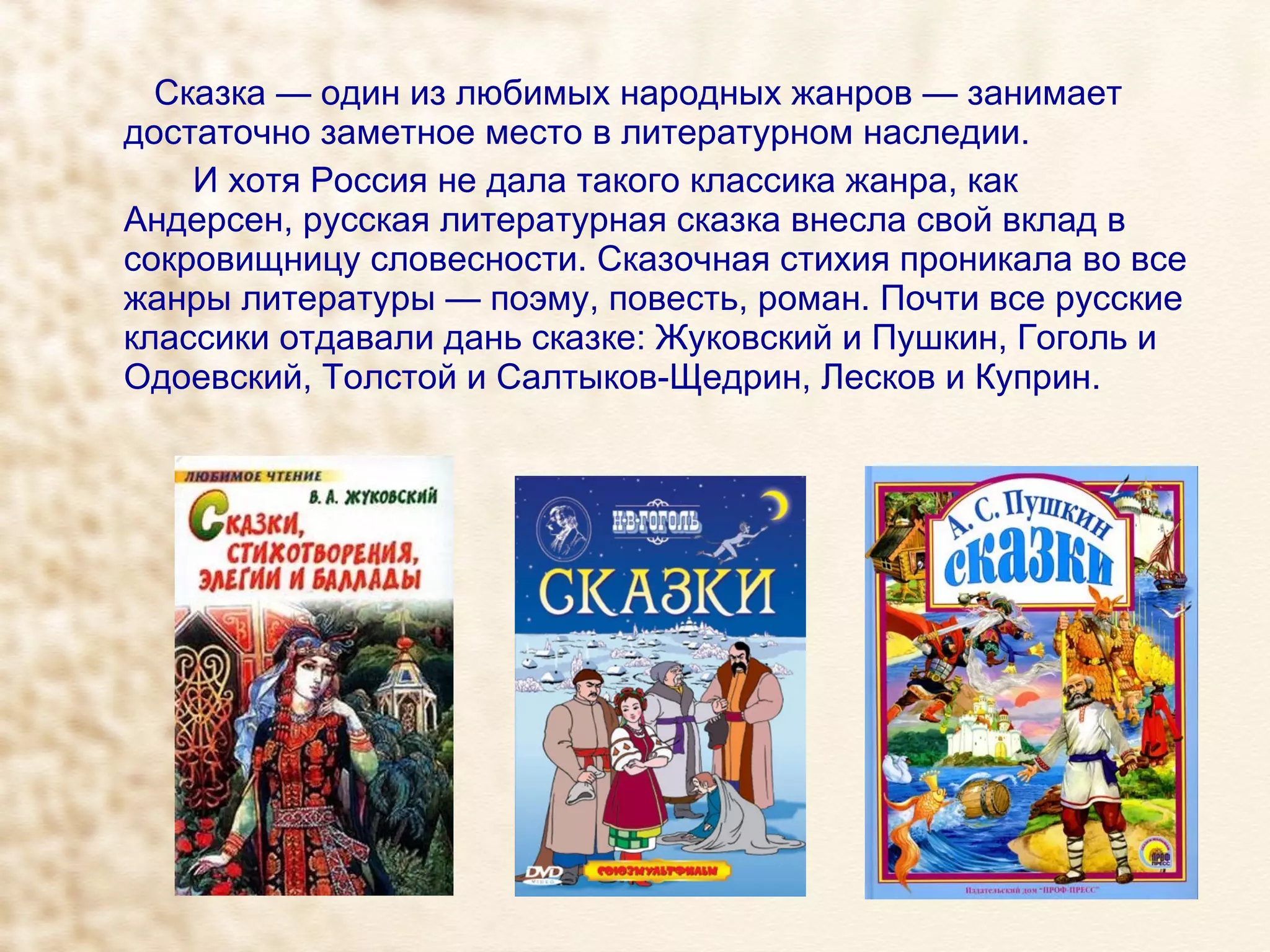 Сказка — один из любимых народных жанров — занимает достаточно заметное место в литературном наследии.  И хотя Россия не дала такого классика жанра, как Андерсен, русская литературная сказка внесла свой вклад в сокровищницу словесности. Сказочная стихия проникала во все жанры литературы — поэму, повесть, роман. Почти все русские классики отдавали дань сказке: Жуковский и Пушкин, Гоголь и Одоевский, Толстой и Салтыков-Щедрин, Лесков и Куприн.   