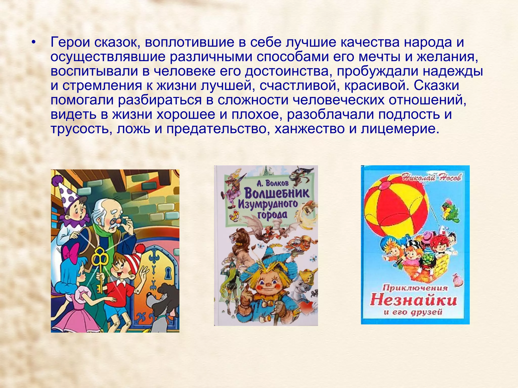 Герои сказок, воплотившие в себе лучшие качества народа и осуществлявшие различными способами его мечты и желания, воспитывали в человеке его достоинства, пробуждали надежды и стремления к жизни лучшей, счастливой, красивой. Сказки помогали разбираться в сложности человеческих отношений, видеть в жизни хорошее и плохое, разоблачали подлость и трусость, ложь и предательство, ханжество и лицемерие. 