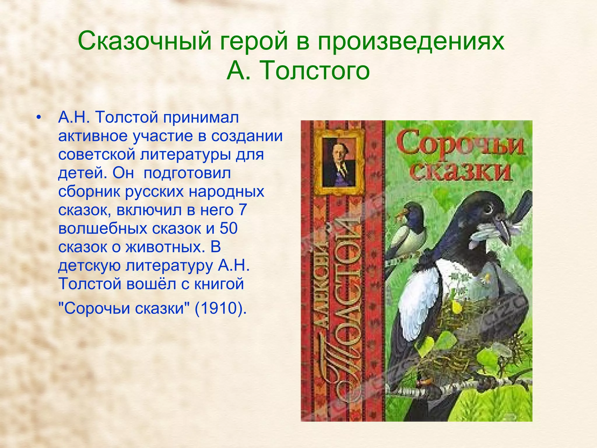 Сказочный герой в произведениях  А. Толстого А.Н. Толстой принимал активное участие в создании советской литературы для детей. Он  подготовил сборник русских народных сказок, включил в него 7 волшебных сказок и 50 сказок о животных. В детскую литературу А.Н. Толстой вошёл с книгой "Сорочьи сказки" (1910).   