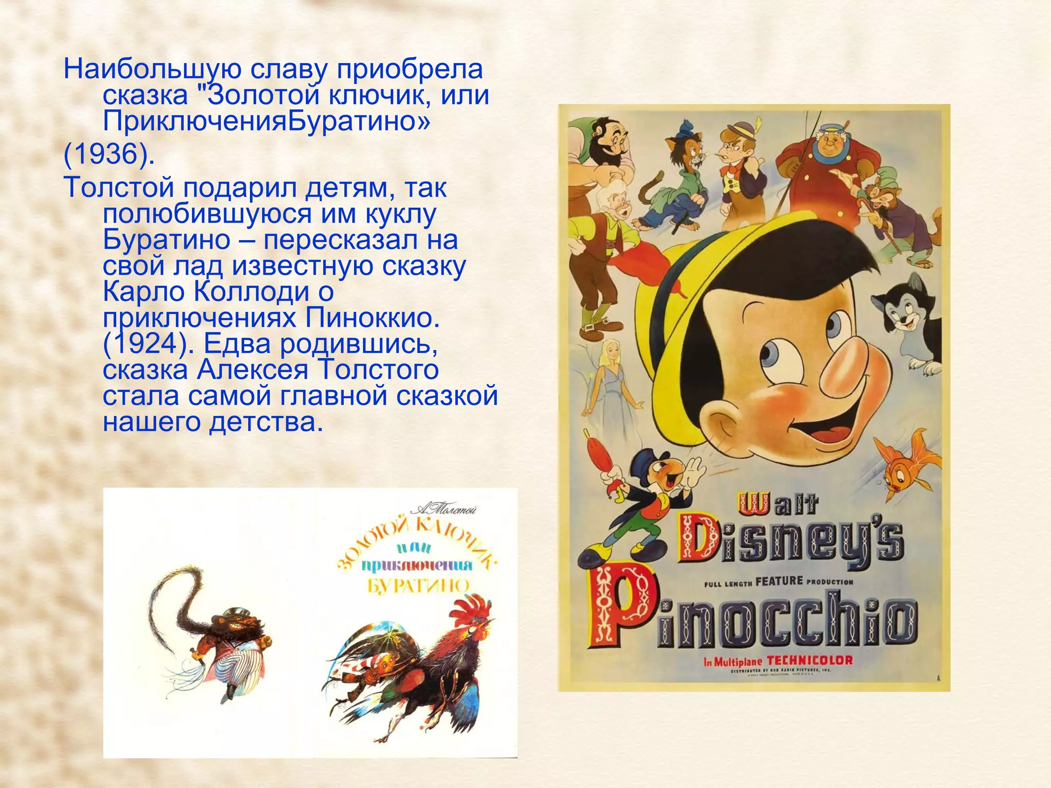 Наибольшую славу приобрела сказка "Золотой ключик, или ПриключенияБуратино» (1936). Толстой подарил детям, так полюбившуюся им куклу Буратино – пересказал на свой лад известную сказку Карло Коллоди о приключениях Пиноккио. (1924). Едва родившись, сказка Алексея Толстого стала самой главной сказкой нашего детства.  