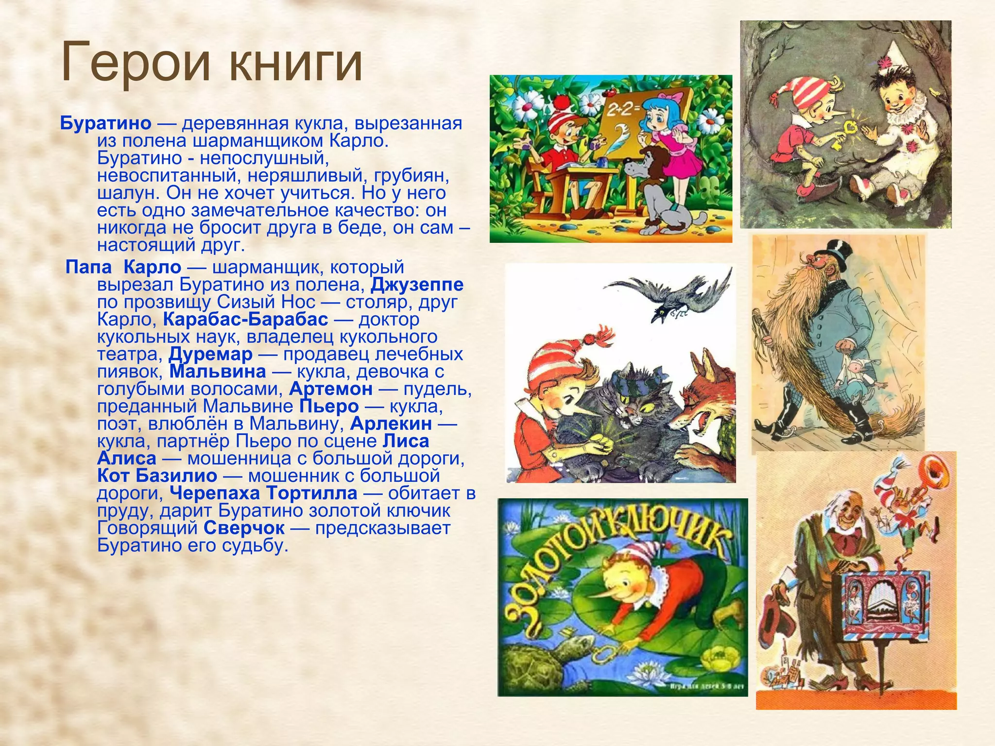 Герои книги   Буратино  — деревянная кукла, вырезанная из полена шарманщиком Карло. Буратино - непослушный, невоспитанный, неряшливый, грубиян, шалун. Он не хочет учиться. Но у него есть одно замечательное качество: он никогда не бросит друга в беде, он сам – настоящий друг.  Папа  Карло  — шарманщик, который вырезал Буратино из полена,  Джузеппе  по прозвищу Сизый Нос — столяр, друг Карло,  Карабас-Барабас  — доктор кукольных наук, владелец кукольного театра,  Дуремар  — продавец лечебных пиявок,  Мальвина  — кукла, девочка с голубыми волосами,  Артемон  — пудель, преданный Мальвине  Пьеро  — кукла, поэт, влюблён в Мальвину,  Арлекин  — кукла, партнёр Пьеро по сцене  Лиса Алиса  — мошенница с большой дороги,  Кот Базилио  — мошенник с большой дороги,  Черепаха Тортилла  — обитает в пруду, дарит Буратино золотой ключик Говорящий  Сверчок  — предсказывает Буратино его судьбу. 