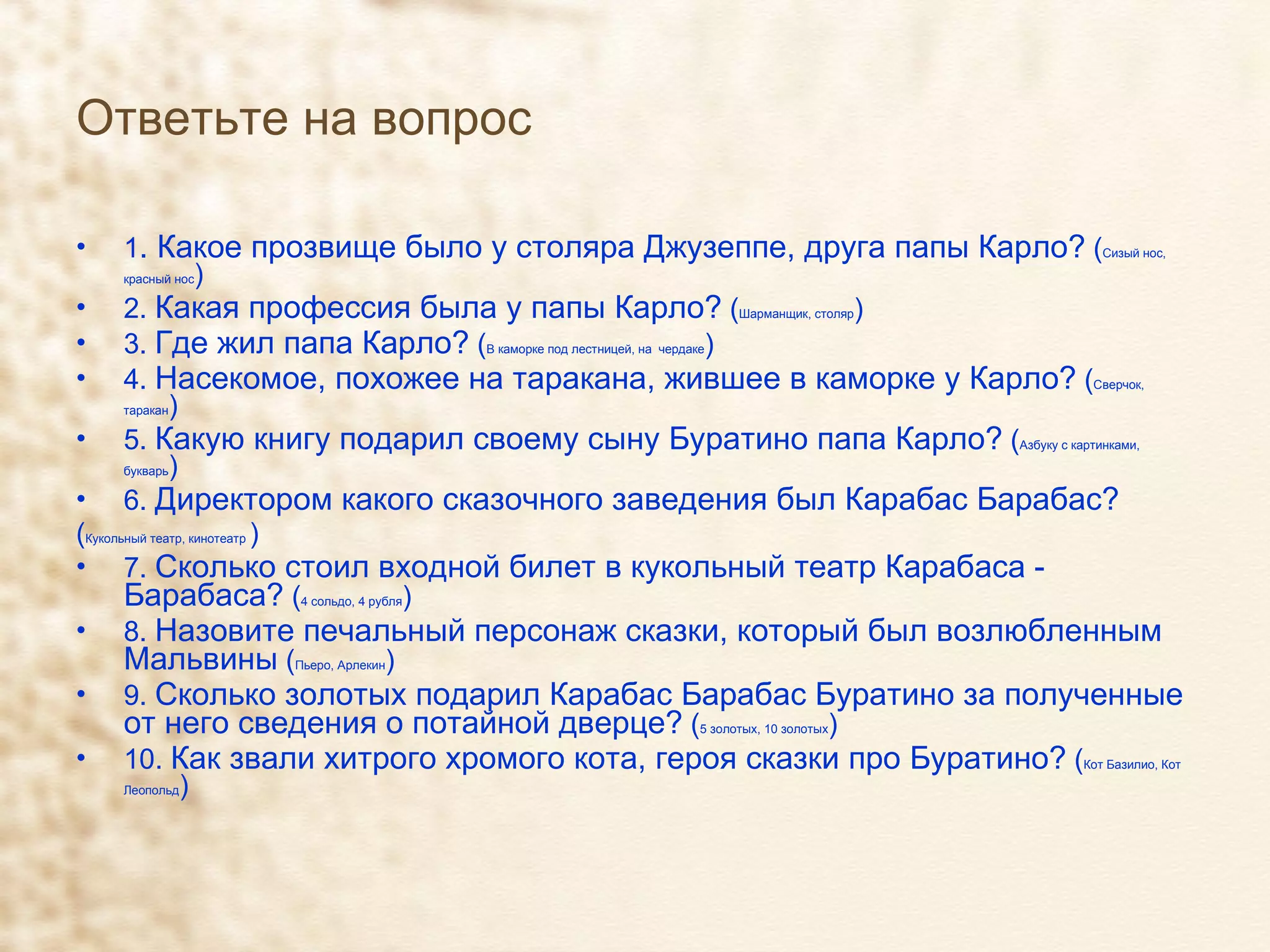 Ответьте на вопрос 1 . Какое прозвище было у столяра Джузеппе, друга папы Карло?  ( Сизый нос, красный нос ) 2.  Какая профессия была у папы Карло?  ( Шарманщик, столяр ) 3.  Где жил папа Карло?  ( В каморке под лестницей, на  чердаке ) 4.  Насекомое, похожее на таракана, жившее в каморке у Карло?  ( Сверчок, таракан ) 5.  Какую книгу подарил своему сыну Буратино папа Карло?  ( Азбуку с картинками, букварь ) 6.  Директором какого сказочного заведения был Карабас Барабас?   ( Кукольный театр, кинотеатр  ) 7.  Сколько стоил входной билет в кукольный театр Карабаса - Барабаса?  ( 4 сольдо, 4 рубля ) 8.  Назовите печальный персонаж сказки, который был возлюбленным Мальвины  ( Пьеро, Арлекин ) 9.  Сколько золотых подарил Карабас Барабас Буратино за полученные от него сведения о потайной дверце?  ( 5 золотых, 10 золотых ) 10.  Как звали хитрого хромого кота, героя сказки про Буратино?  ( Кот Базилио, Кот Леопольд ) 