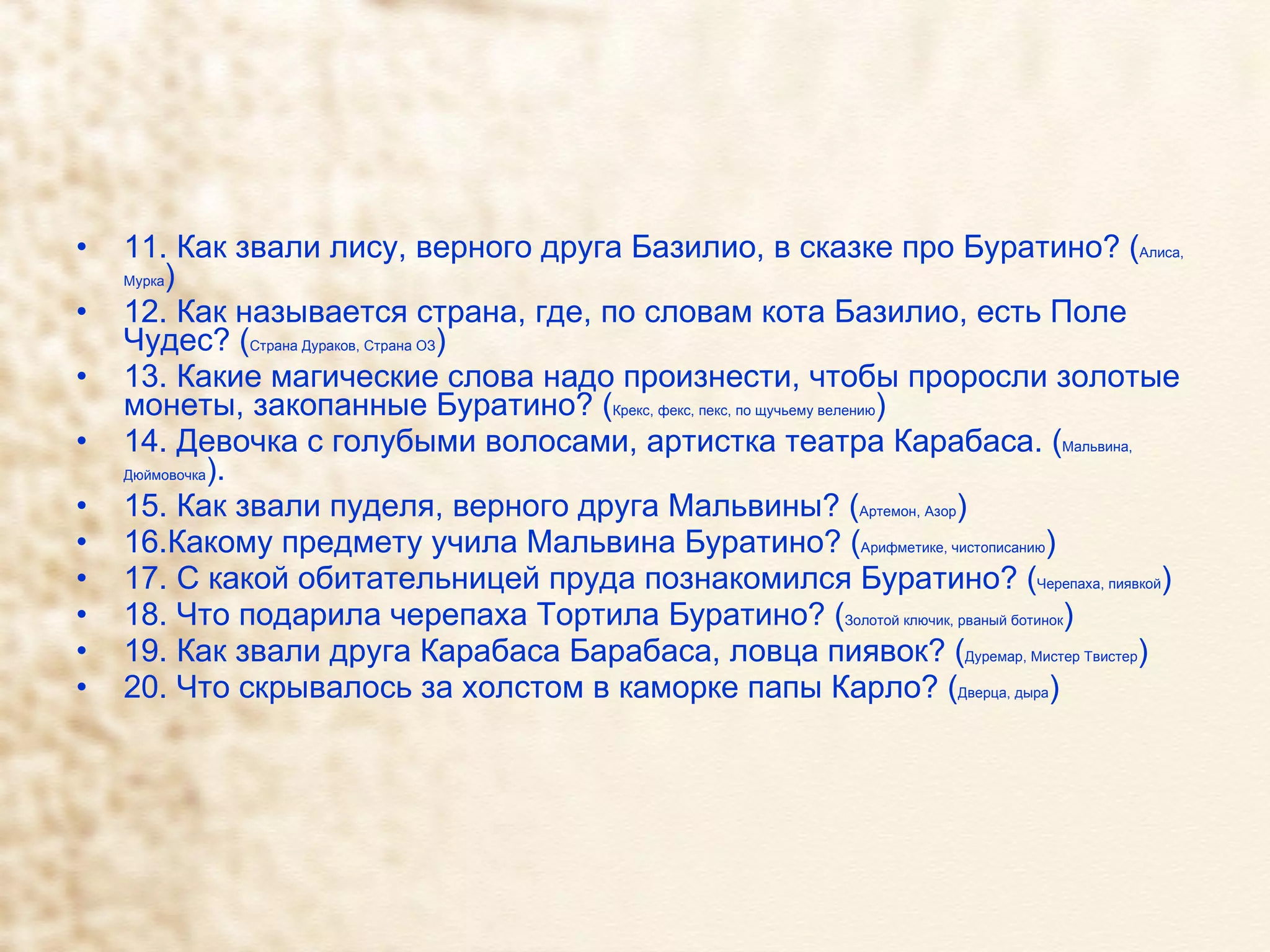 11. Как звали лису, верного друга Базилио, в сказке про Буратино? ( Алиса, Мурка ) 12. Как называется страна, где, по словам кота Базилио, есть Поле Чудес? ( Страна Дураков, Страна ОЗ ) 13. Какие магические слова надо произнести, чтобы проросли золотые монеты, закопанные Буратино? ( Крекс, фекс, пекс, по щучьему велению ) 14. Девочка с голубыми волосами, артистка театра Карабаса. ( Мальвина, Дюймовочка ).  15. Как звали пуделя, верного друга Мальвины? ( Артемон, Азор ) 16.Какому предмету учила Мальвина Буратино? ( Арифметике, чистописанию )  17. С какой обитательницей пруда познакомился Буратино? ( Черепаха, пиявкой ) 18. Что подарила черепаха Тортила Буратино? ( Золотой ключик, рваный ботинок ) 19. Как звали друга Карабаса Барабаса, ловца пиявок? ( Дуремар, Мистер Твистер ) 20. Что скрывалось за холстом в каморке папы Карло? ( Дверца, дыра ) 