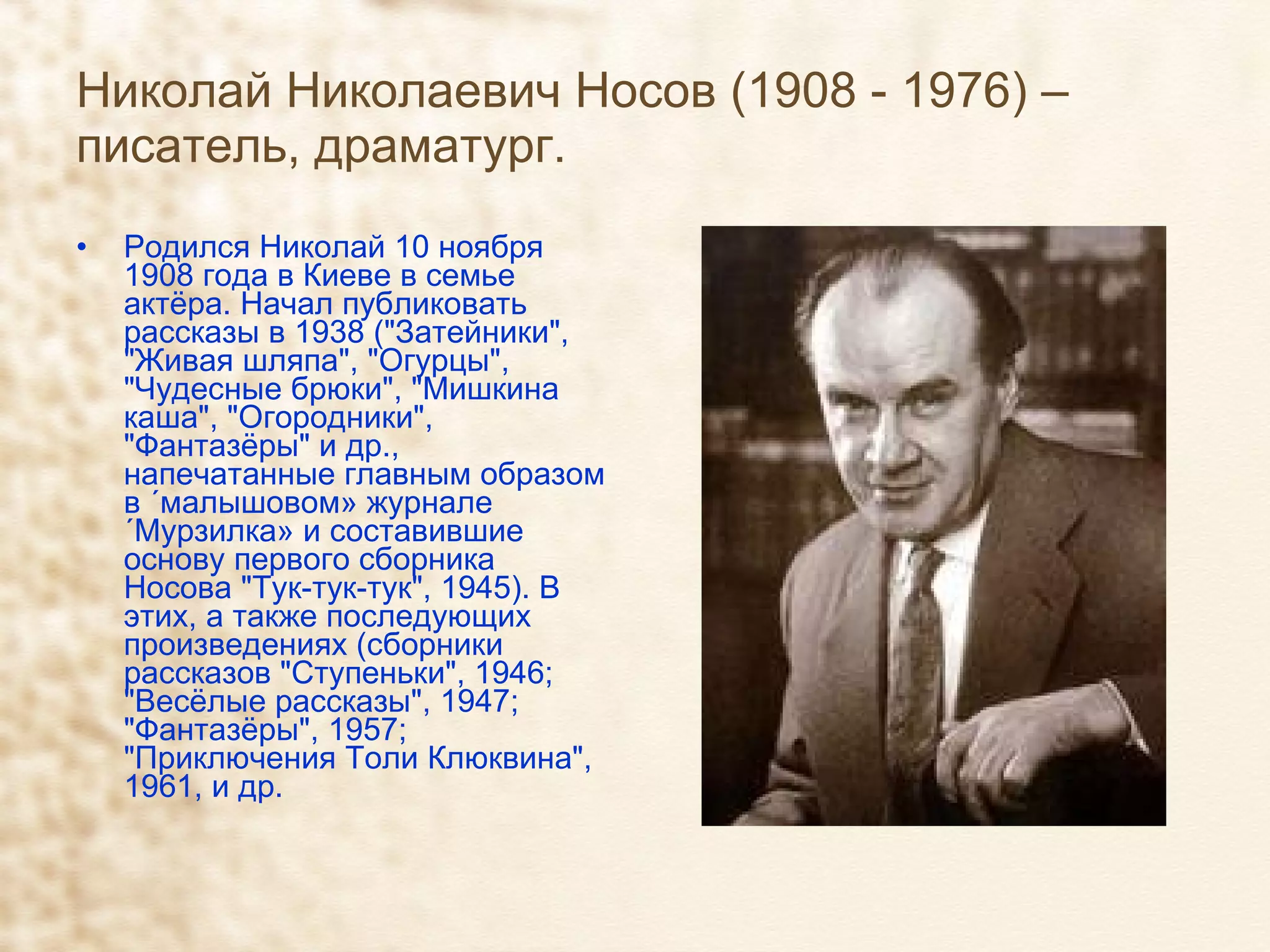 Николай Николаевич Носов (1908 - 1976) – писатель, драматург. Родился Николай 10 ноября 1908 года в Киеве в семье актёра. Начал публиковать рассказы в 1938 ("Затейники", "Живая шляпа", "Огурцы", "Чудесные брюки", "Мишкина каша", "Огородники", "Фантазёры" и др., напечатанные главным образом в «малышовом» журнале «Мурзилка» и составившие основу первого сборника Носова "Тук-тук-тук", 1945). В этих, а также последующих произведениях (сборники рассказов "Ступеньки", 1946; "Весёлые рассказы", 1947; "Фантазёры", 1957; "Приключения Толи Клюквина", 1961, и др. 