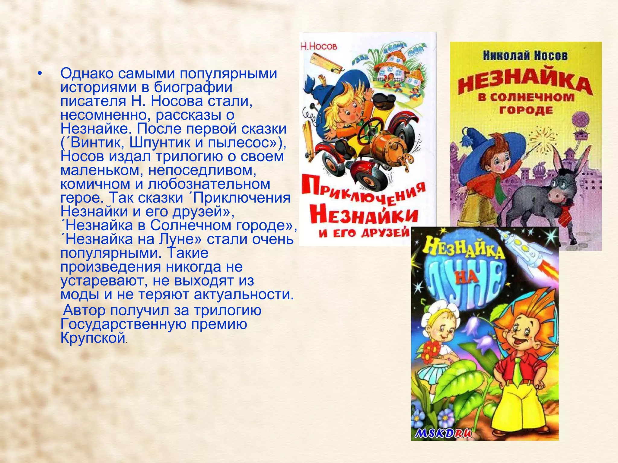 Однако самыми популярными историями в биографии писателя Н. Носова стали, несомненно, рассказы о Незнайке. После первой сказки («Винтик, Шпунтик и пылесос»), Носов издал трилогию о своем маленьком, непоседливом, комичном и любознательном герое. Так сказки «Приключения Незнайки и его друзей», «Незнайка в Солнечном городе», «Незнайка на Луне» стали очень популярными. Такие произведения никогда не устаревают, не выходят из моды и не теряют актуальности. Автор получил за трилогию Государственную премию Крупской . 