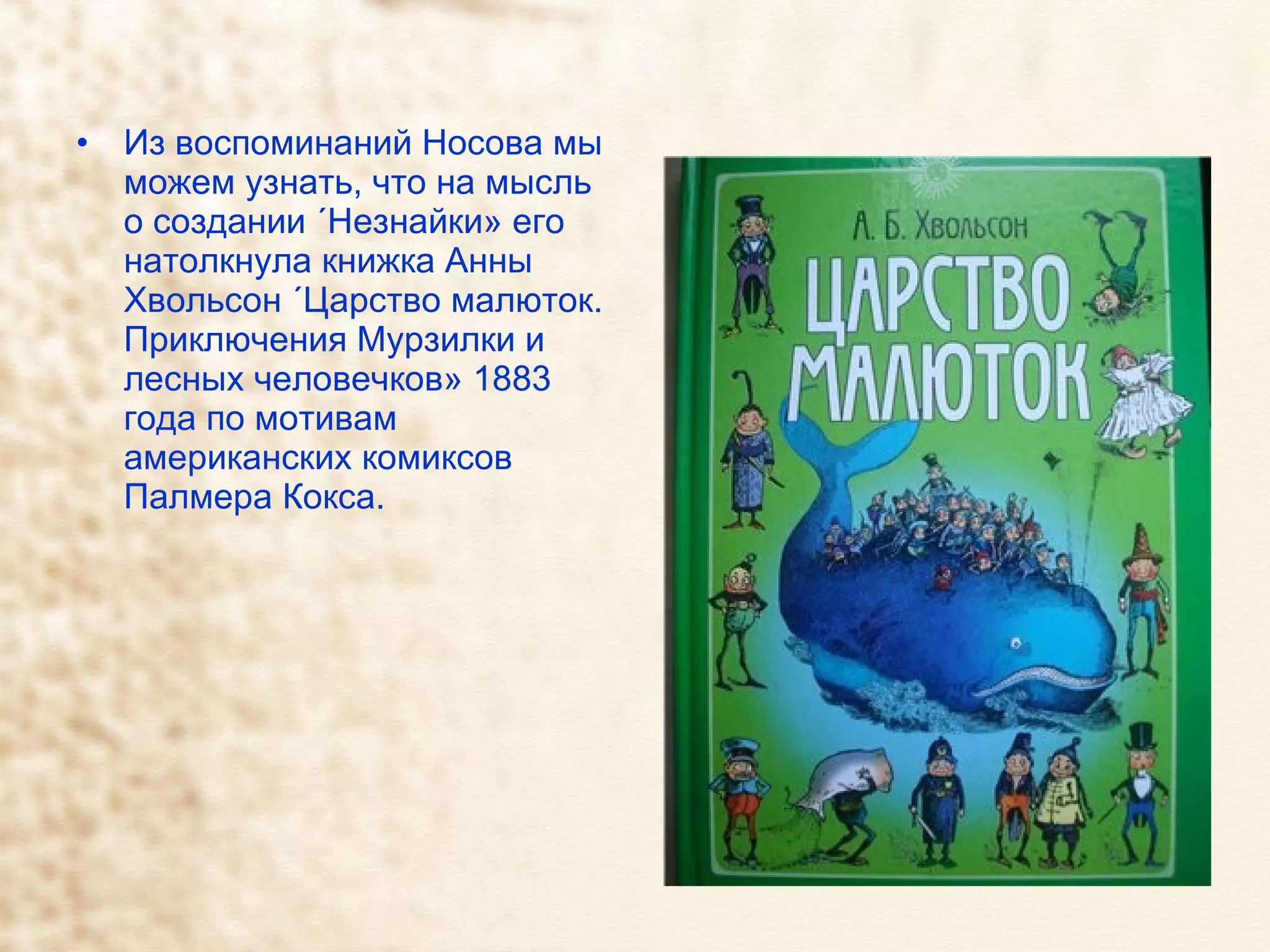Из воспоминаний Носова мы можем узнать, что на мысль о создании «Незнайки» его натолкнула книжка Анны Хвольсон «Царство малюток. Приключения Мурзилки и лесных человечков» 1883 года по мотивам американских комиксов Палмера Кокса.  