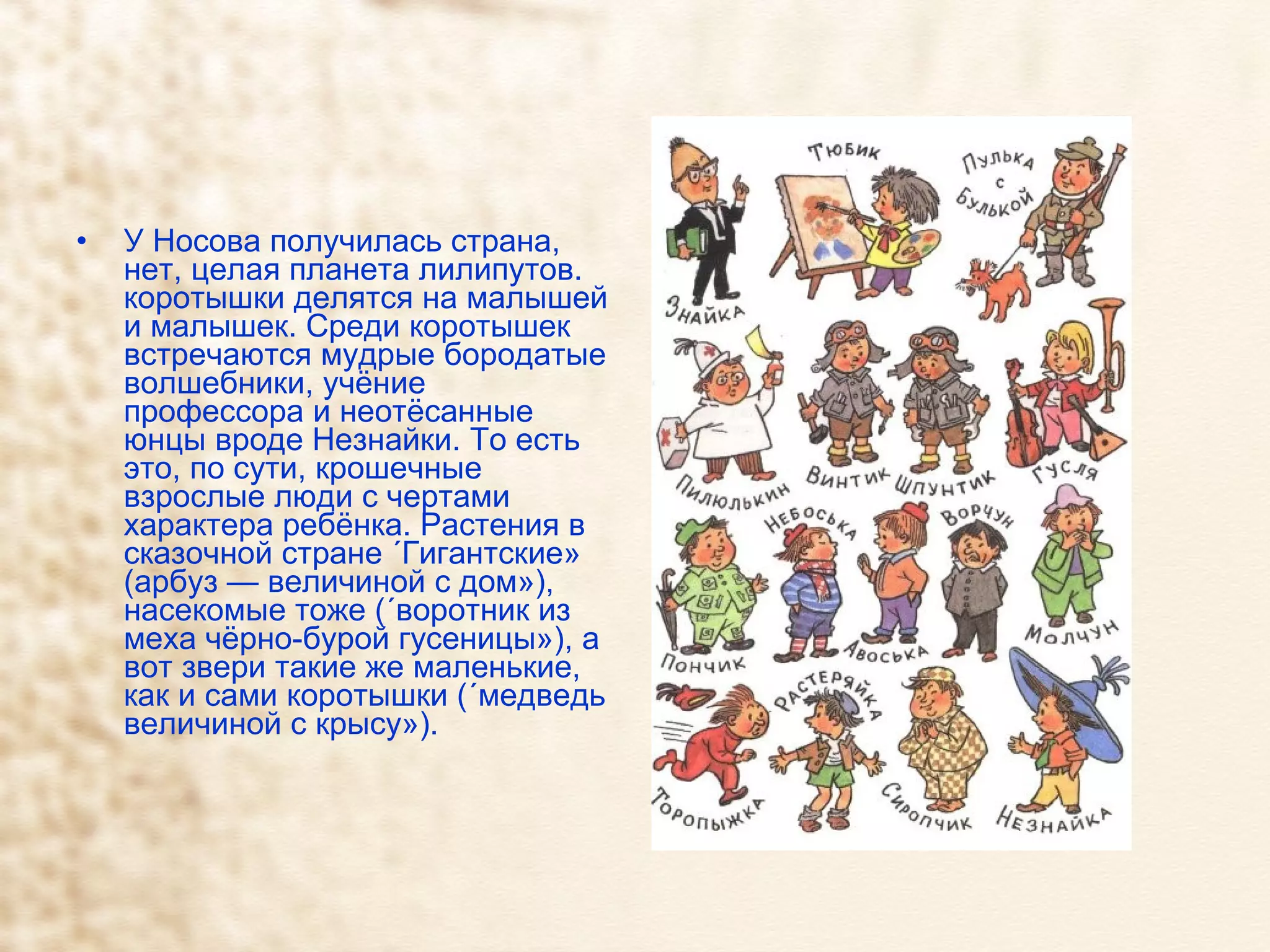У Носова получилась страна, нет, целая планета лилипутов. коротышки делятся на малышей и малышек. Среди коротышек встречаются мудрые бородатые волшебники, учёние профессора и неотёсанные юнцы вроде Незнайки. То есть это, по сути, крошечные взрослые люди с чертами характера ребёнка. Растения в сказочной стране «Гигантские» (арбуз — величиной с дом»), насекомые тоже («воротник из меха чёрно-бурой гусеницы»), а вот звери такие же маленькие, как и сами коротышки («медведь величиной с крысу»). 