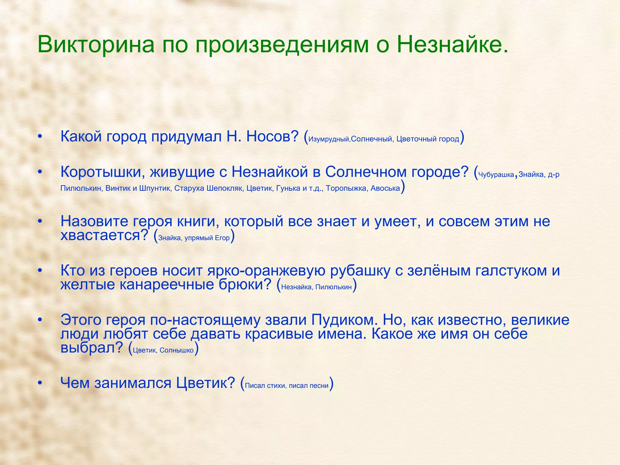 Викторина по произведениям о Незнайке. Какой город придумал Н. Носов? ( Изумрудный, Солнечный, Цветочный город ) Коротышки, живущие с Незнайкой в Солнечном городе? ( Чубурашка , Знайка, д-р Пилюлькин, Винтик и Шпунтик, Старуха Шепокляк, Цветик, Гунька и т.д., Торопыжка, Авоська ) Назовите героя книги, который все знает и умеет, и совсем этим не хвастается? ( Знайка, упрямый Егор ) Кто из героев носит ярко-оранжевую рубашку с зелёным галстуком и желтые канареечные брюки? ( Незнайка, Пилюлькин ) Этого героя по-настоящему звали Пудиком. Но, как известно, великие люди любят себе давать красивые имена. Какое же имя он себе выбрал? ( Цветик, Солнышко ) Чем занимался Цветик? ( Писал стихи, писал песни ) 