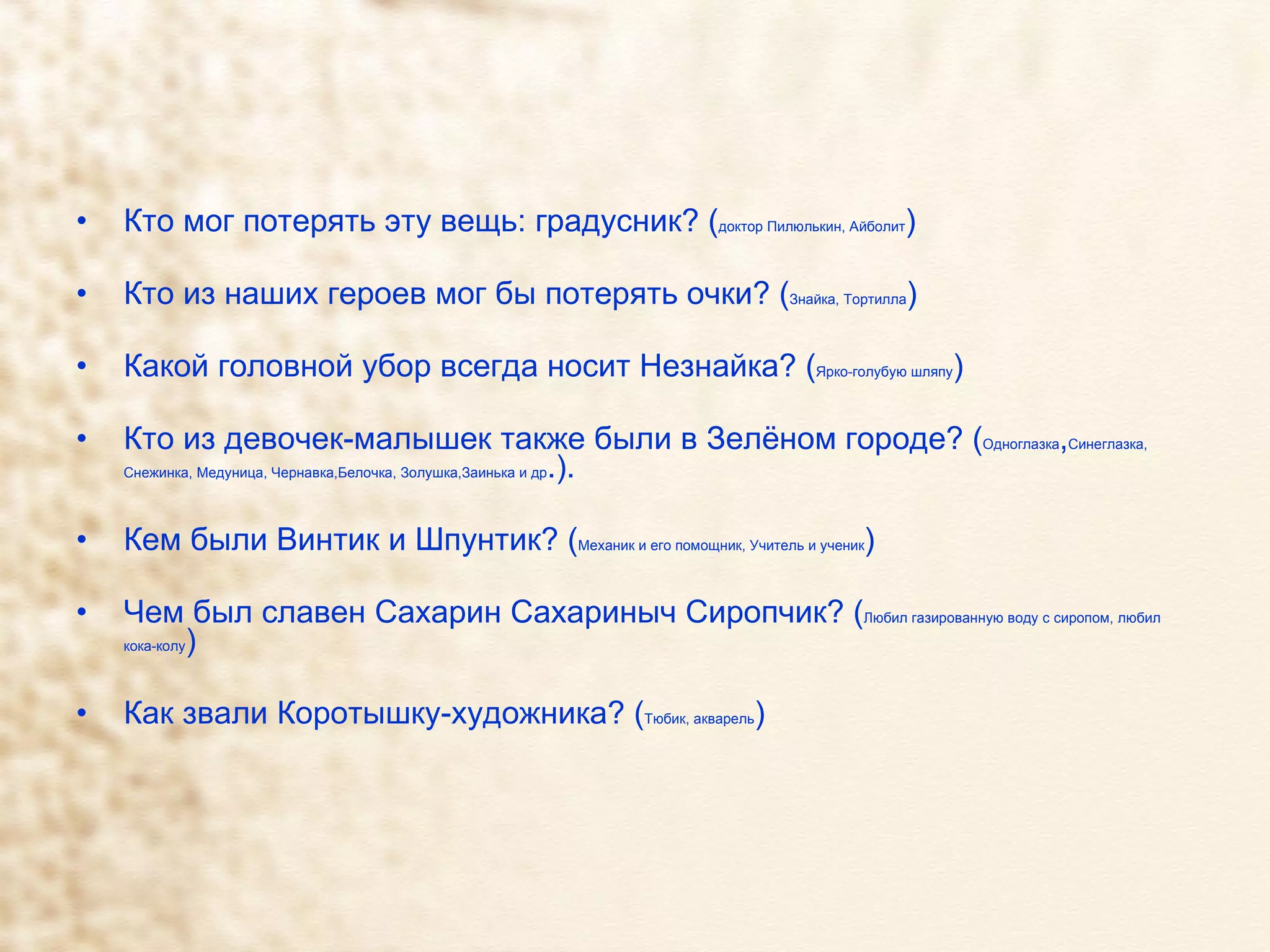 Кто мог потерять эту вещь: градусник? ( доктор Пилюлькин, Айболит ) Кто из наших героев мог бы потерять очки? ( Знайка, Тортилла ) Какой головной убор всегда носит Незнайка? ( Ярко-голубую шляпу ) Кто из девочек-малышек также были в Зелёном городе? ( Одноглазка , Синеглазка, Снежинка, Медуница, Чернавка,Белочка, Золушка,Заинька и др .).  Кем были Винтик и Шпунтик? ( Механик и его помощник, Учитель и ученик ) Чем был славен Сахарин Сахариныч Сиропчик? ( Любил газированную воду с сиропом, любил кока-колу ) Как звали Коротышку-художника? ( Тюбик, акварель ) 