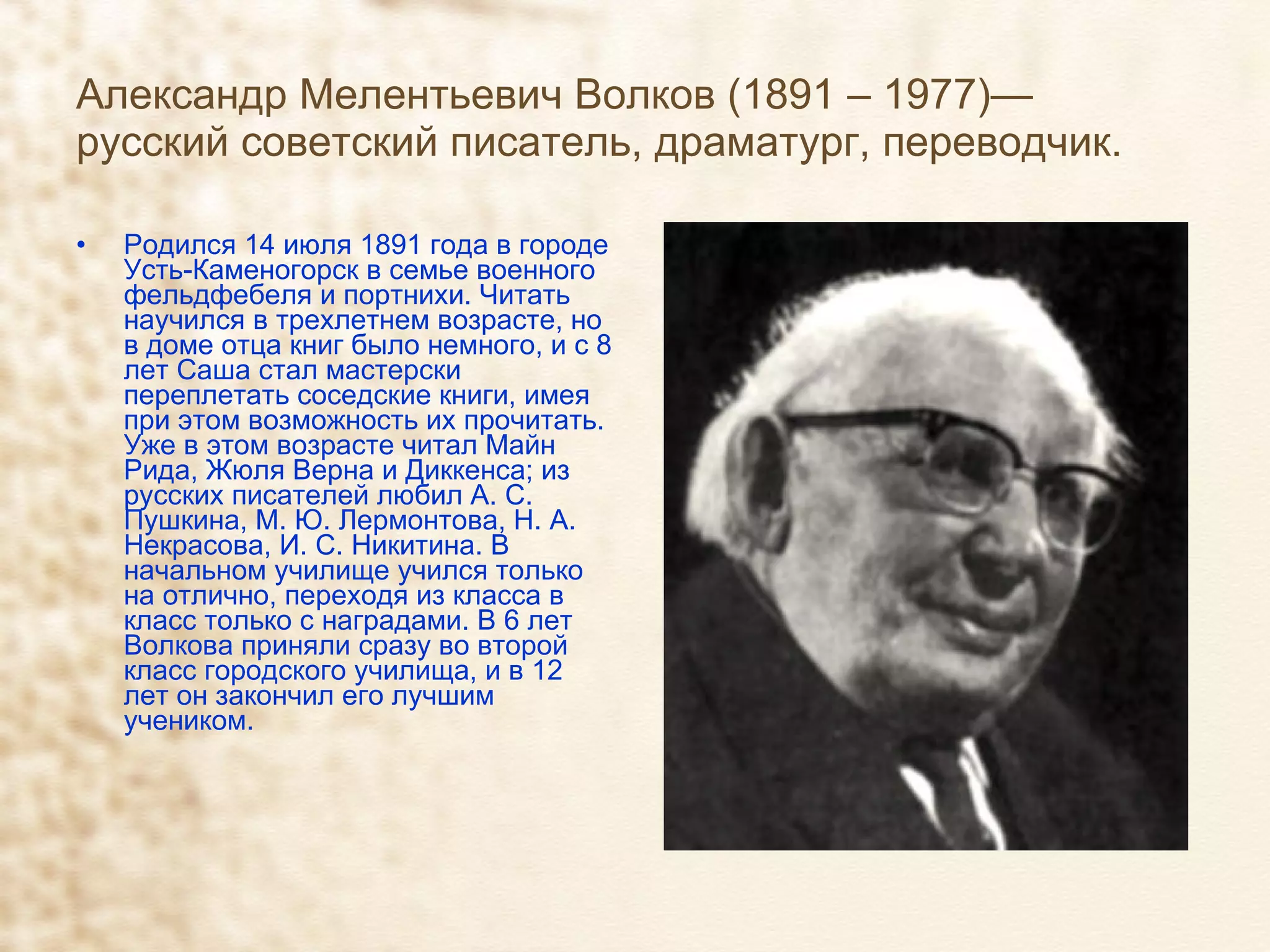 Александр Мелентьевич Волков (1891 – 1977)— русский советский писатель, драматург, переводчик. Родился 14 июля 1891 года в городе Усть-Каменогорск в семье военного фельдфебеля и портнихи. Читать научился в трехлетнем возрасте, но в доме отца книг было немного, и с 8 лет Саша стал мастерски переплетать соседские книги, имея при этом возможность их прочитать. Уже в этом возрасте читал Майн Рида, Жюля Верна и Диккенса; из русских писателей любил А. С. Пушкина, М. Ю. Лермонтова, Н. А. Некрасова, И. С. Никитина. В начальном училище учился только на отлично, переходя из класса в класс только с наградами. В 6 лет Волкова приняли сразу во второй класс городского училища, и в 12 лет он закончил его лучшим учеником. 