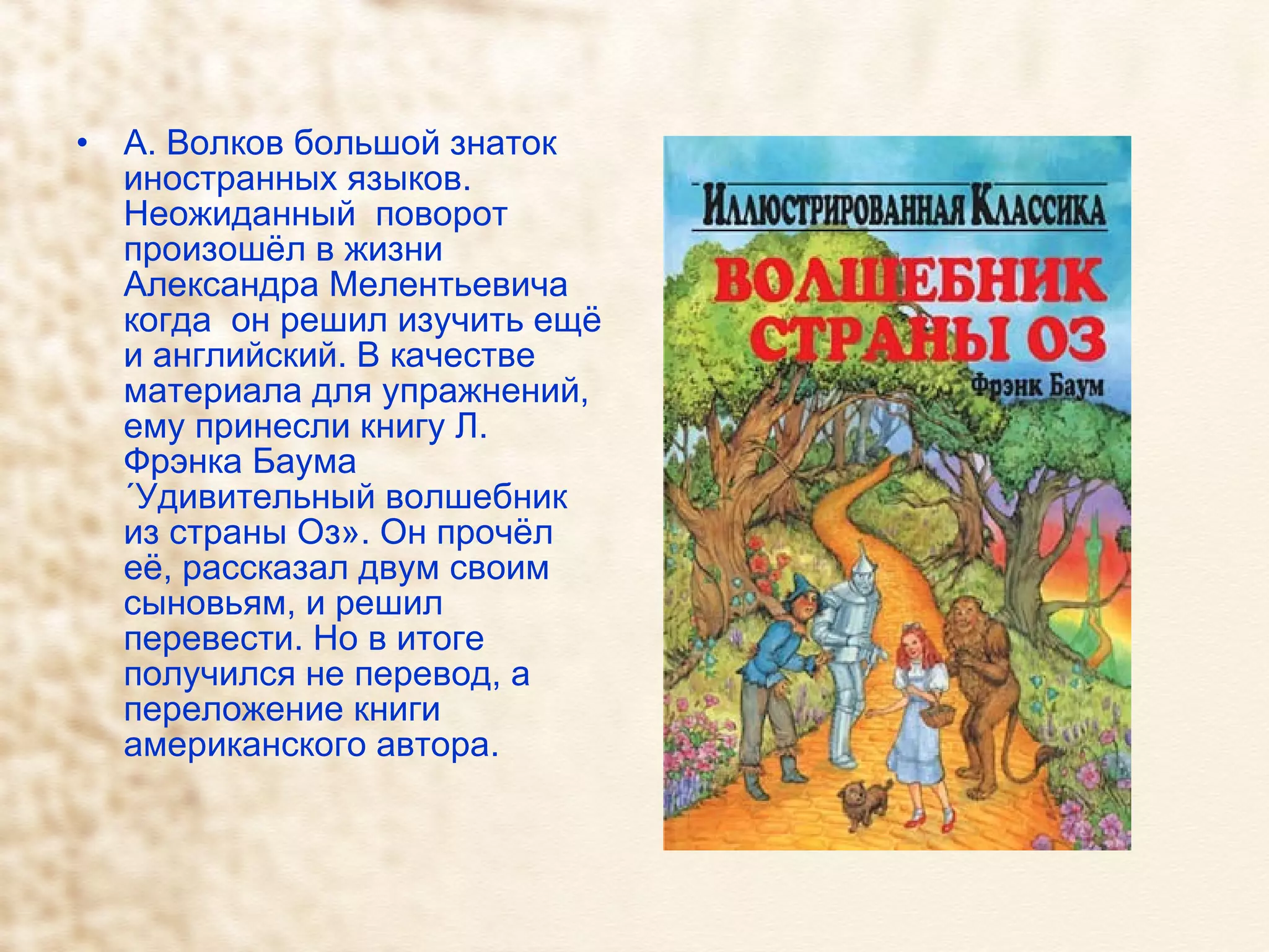 А. Волков большой знаток иностранных языков. Неожиданный  поворот произошёл в жизни Александра Мелентьевича когда  он решил изучить ещё и английский. В качестве материала для упражнений, ему принесли книгу Л. Фрэнка Баума «Удивительный волшебник из страны Оз». Он прочёл её, рассказал двум своим сыновьям, и решил перевести. Но в итоге получился не перевод, а переложение книги американского автора.  