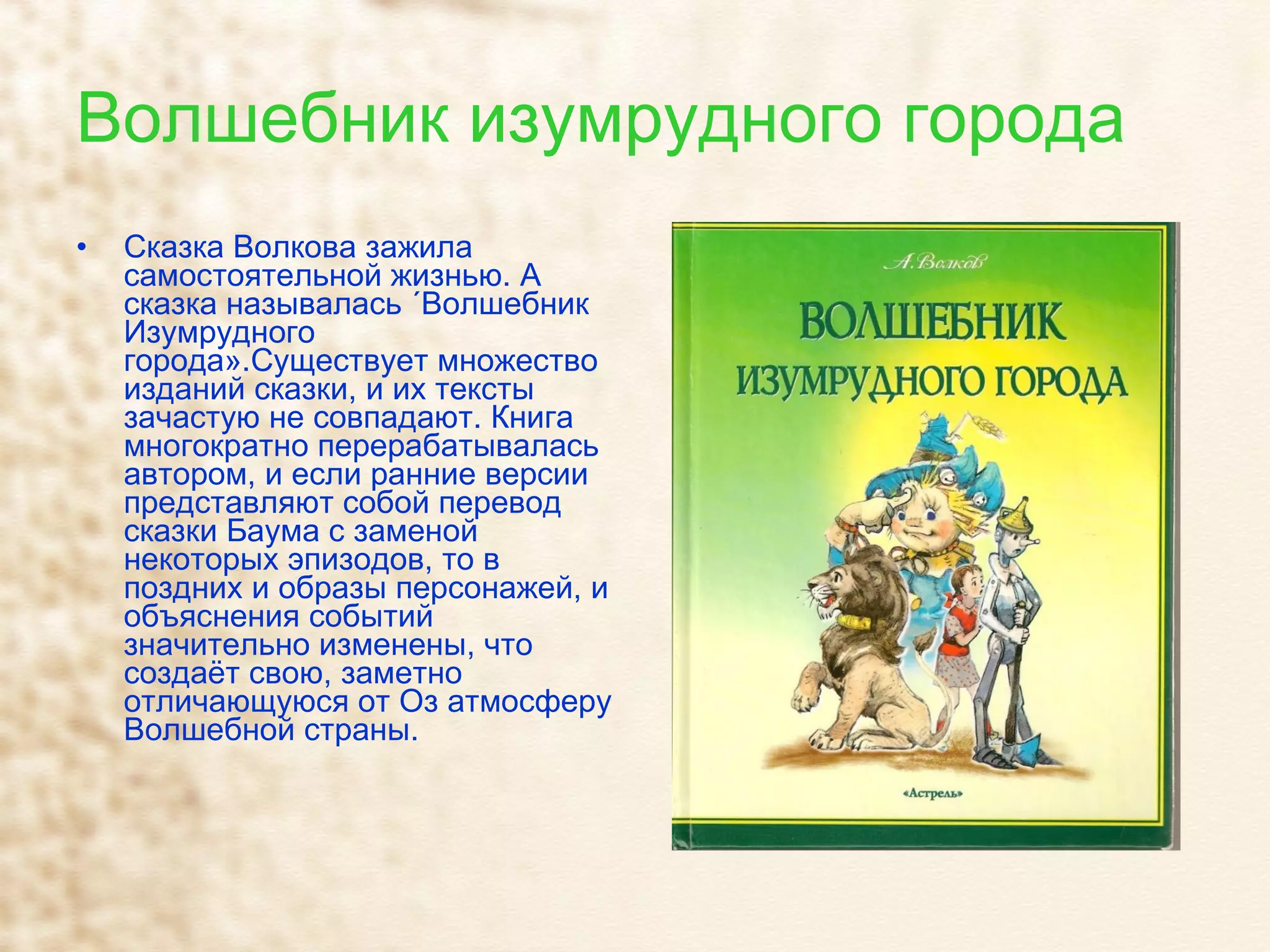 Волшебник изумрудного города Сказка Волкова зажила самостоятельной жизнью. А сказка называлась «Волшебник Изумрудного города».Существует множество изданий сказки, и их тексты зачастую не совпадают. Книга многократно перерабатывалась автором, и если ранние версии представляют собой перевод сказки Баума с заменой некоторых эпизодов, то в поздних и образы персонажей, и объяснения событий значительно изменены, что создаёт свою, заметно отличающуюся от Оз атмосферу Волшебной страны.  