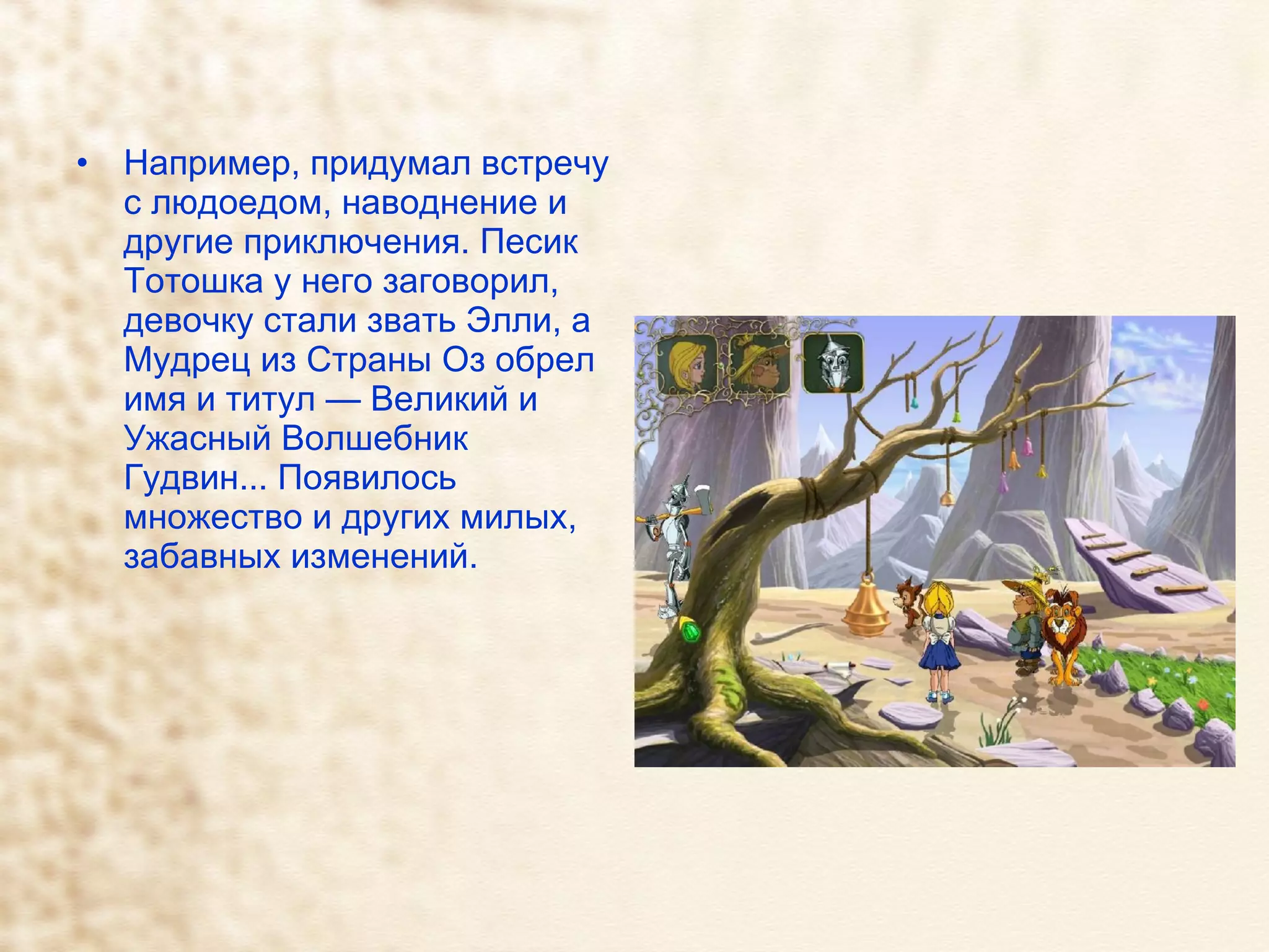 Например, придумал встречу с людоедом, наводнение и другие приключения. Песик Тотошка у него заговорил, девочку стали звать Элли, а Мудрец из Страны Оз обрел имя и титул — Великий и Ужасный Волшебник Гудвин... Появилось множество и других милых, забавных изменений.  
