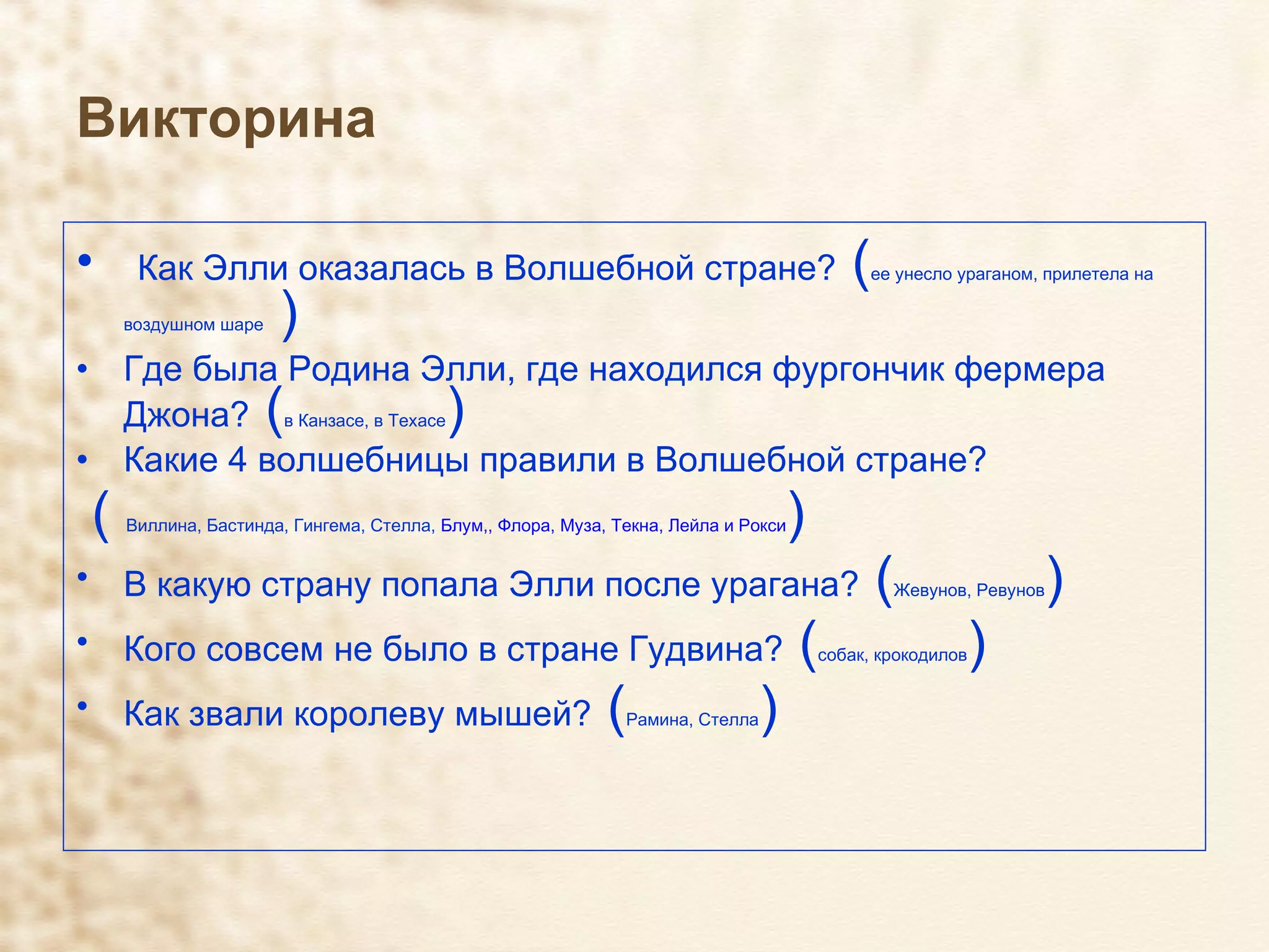 Викторина Как Элли оказалась в Волшебной стране?  ( ее унесло ураганом, прилетела на воздушном шаре  ) Где была Родина Элли, где находился фургончик фермера Джона?  ( в Канзасе, в Техасе ) Какие 4 волшебницы правили в Волшебной стране? (  Виллина, Бастинда, Гингема, Стелла,  Блум,, Флора, Муза, Текна, Лейла и Рокси ) В какую страну попала Элли после урагана?  ( Жевунов, Ревунов ) Кого совсем не было в стране Гудвина?  ( собак, крокодилов ) Как звали королеву мышей?  ( Рамина, Стелла ) 
