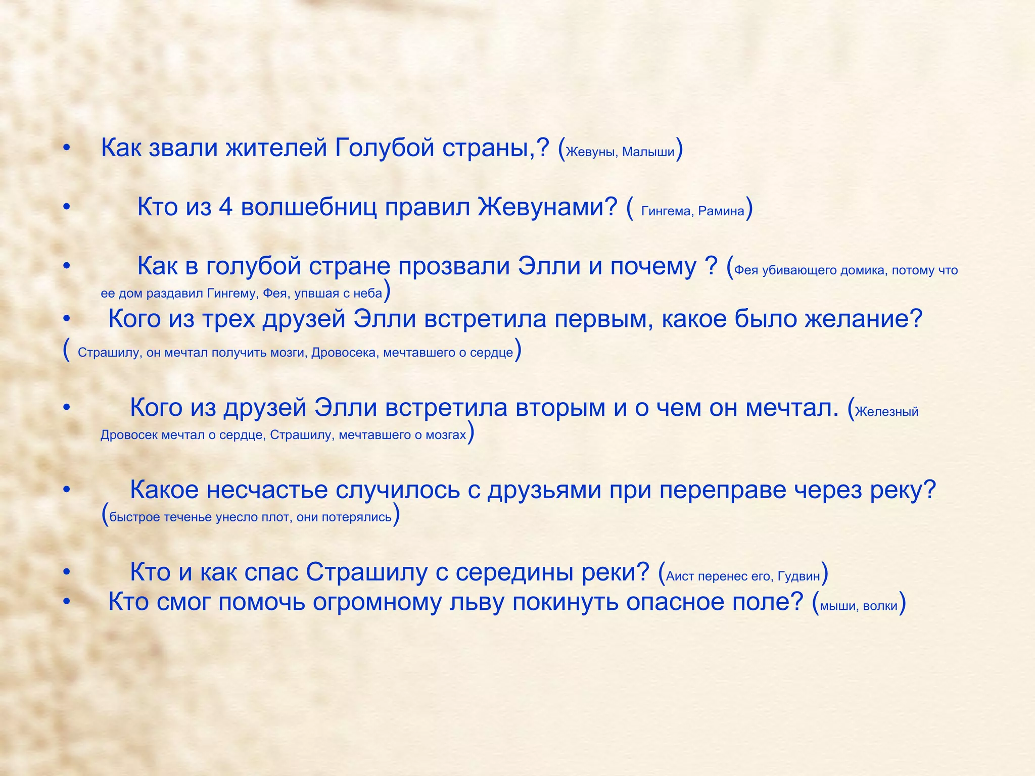 Как звали жителей Голубой страны,? ( Жевуны, Малыши ) Кто из 4 волшебниц правил Жевунами? (  Гингема, Рамина ) Как в голубой стране прозвали Элли и почему ? ( Фея убивающего домика, потому что ее дом раздавил Гингему, Фея, упвшая с неба ) Кого из трех друзей Элли встретила первым, какое было желание?  (  Страшилу, он мечтал получить мозги, Дровосека, мечтавшего о сердце )  Кого из друзей Элли встретила вторым и о чем он мечтал. ( Железный Дровосек мечтал о сердце, Страшилу, мечтавшего о мозгах ) Какое несчастье случилось с друзьями при переправе через реку? ( быстрое теченье унесло плот, они потерялись )  Кто и как спас Страшилу с середины реки? ( Аист перенес его, Гудвин ) Кто смог помочь огромному льву покинуть опасное поле? ( мыши, волки ) 