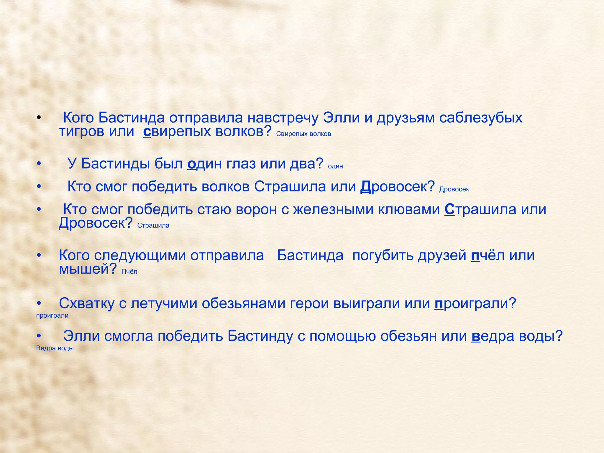 Кого Бастинда отправила навстречу Элли и друзьям саблезубых тигров или  с вирепых волков?  Свирепых волков У Бастинды был  о дин глаз или два?  один Кто смог победить волков Страшила или  Д ровосек?  Дровосек  Кто смог победить стаю ворон с железными клювами  С трашила или Дровосек?  Страшила  Кого следующими отправила  Бастинда  погубить друзей  п чёл или мышей?  Пчёл  Схватку с летучими обезьянами герои выиграли или  п роиграли? проиграли Элли смогла победить Бастинду с помощью обезьян или  в едра воды? Ведра воды 