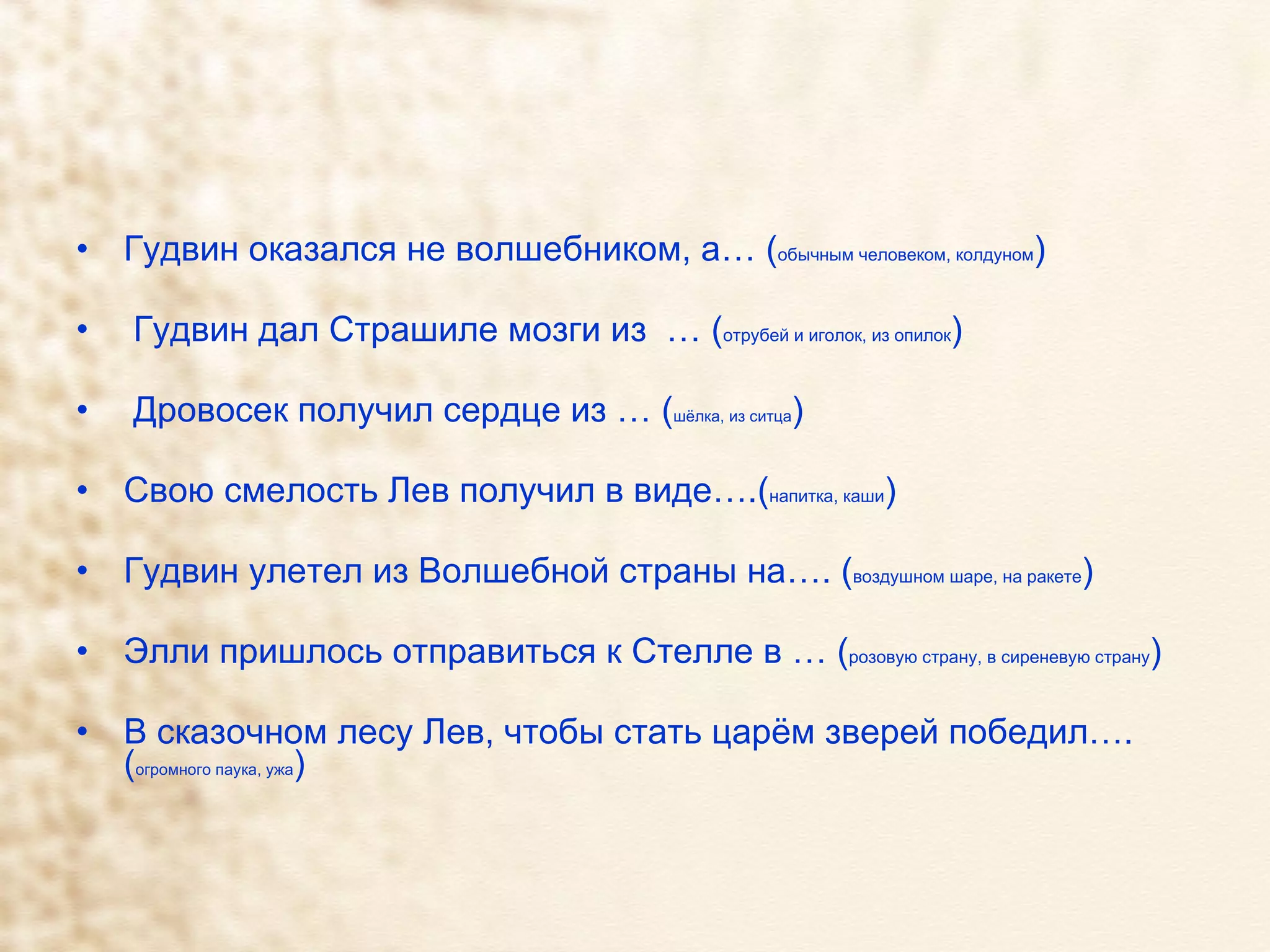 Гудвин оказался не волшебником, а… ( обычным человеком, колдуном ) Гудвин дал Страшиле мозги из  … ( отрубей и иголок, из опилок ) Дровосек получил сердце из … ( шёлка, из ситца ) Свою смелость Лев получил в виде….( напитка, каши ) Гудвин улетел из Волшебной страны на…. ( воздушном шаре, на ракете ) Элли пришлось отправиться к Стелле в … ( розовую страну, в сиреневую страну ) В сказочном лесу Лев, чтобы стать царём зверей победил…. ( огромного паука, ужа ) 