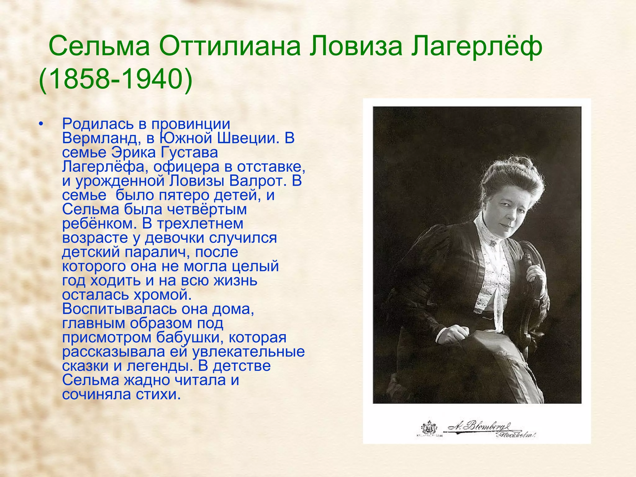 Сельма Оттилиана Ловиза Лагерлёф (1858-1940) Родилась в провинции Вермланд, в Южной Швеции. В семье Эрика Густава Лагерлёфа, офицера в отставке, и урожденной Ловизы Валрот. В семье  было пятеро детей, и Сельма была четвёртым ребёнком. В трехлетнем возрасте у девочки случился детский паралич, после которого она не могла целый год ходить и на всю жизнь осталась хромой. Воспитывалась она дома, главным образом под присмотром бабушки, которая рассказывала ей увлекательные сказки и легенды. В детстве Сельма жадно читала и сочиняла стихи. 