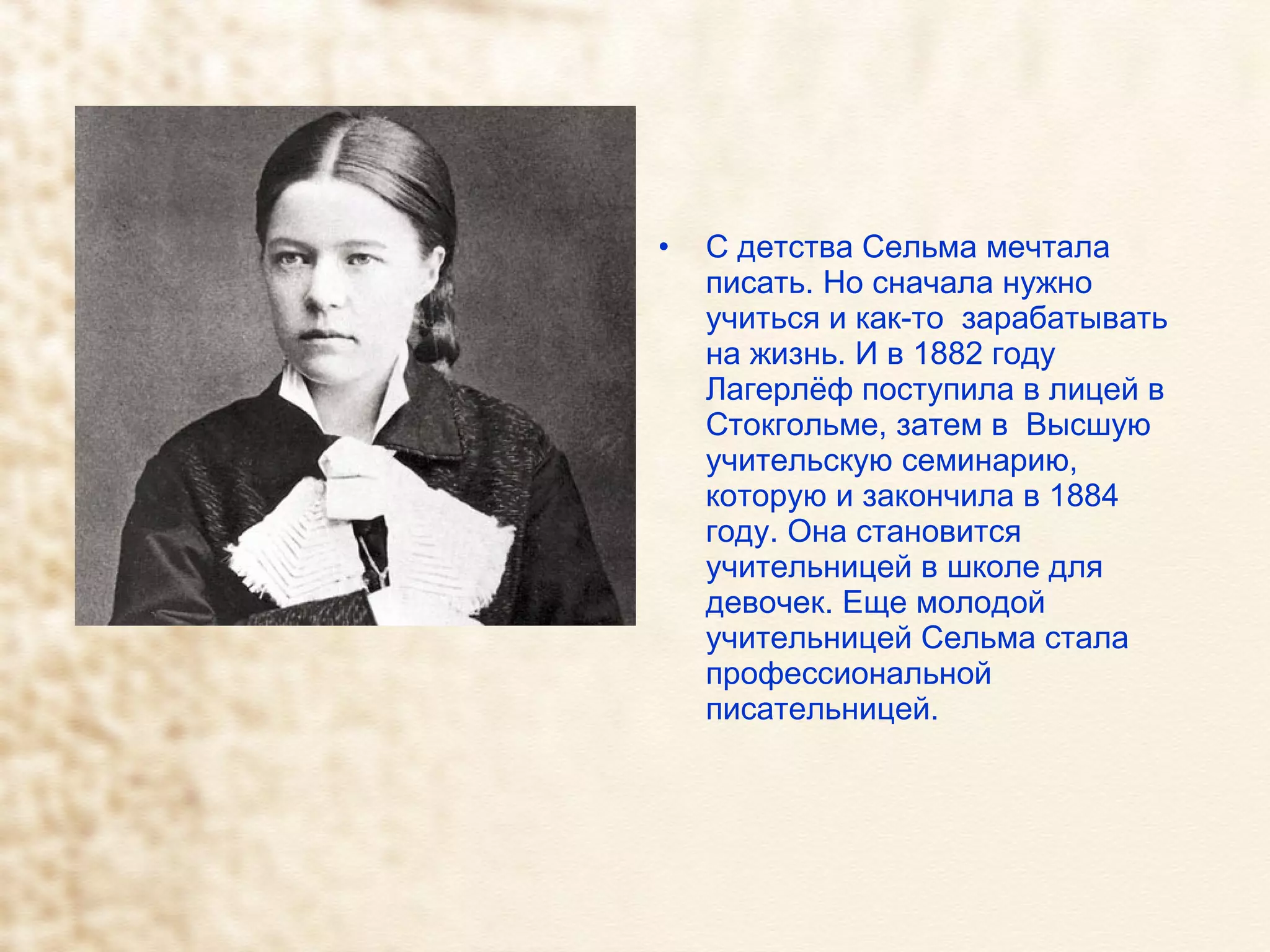 С детства Сельма мечтала писать. Но сначала нужно учиться и как-то  зарабатывать на жизнь. И в 1882 году Лагерлёф поступила в лицей в Стокгольме, затем в  Высшую учительскую семинарию, которую и закончила в 1884 году. Она становится учительницей в школе для девочек. Еще молодой учительницей Сельма стала профессиональной писательницей. 