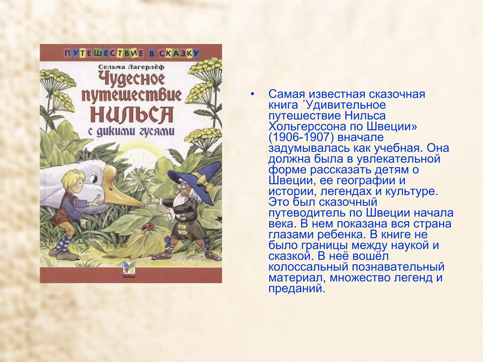 Самая известная сказочная книга «Удивительное путешествие Нильса Хольгерссона по Швеции» (1906-1907) вначале задумывалась как учебная. Она должна была в увлекательной форме рассказать детям о Швеции, ее географии и истории, легендах и культуре. Это был сказочный путеводитель по Швеции начала века. В нем показана вся страна глазами ребенка. В книге не было границы между наукой и сказкой. В неё вошёл колоссальный познавательный материал, множество легенд и преданий.  