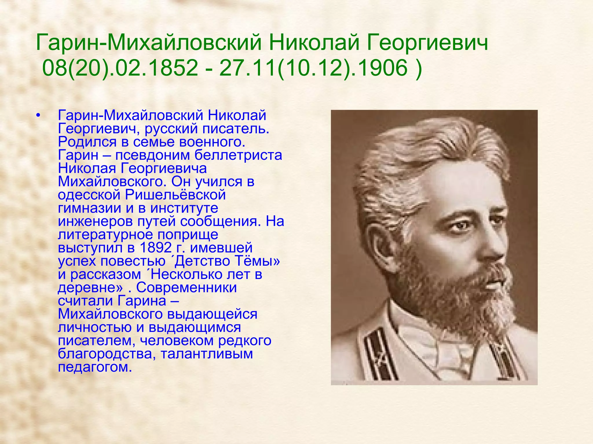 Гарин-Михайловский Николай Георгиевич   08(20).02.1852 - 27.11(10.12).1906 ) Гарин-Михайловский Николай Георгиевич, русский писатель. Родился в семье военного. Гарин – псевдоним беллетриста Николая Георгиевича Михайловского. Он учился в одесской Ришельёвской гимназии и в институте инженеров путей сообщения. На литературное поприще выступил в 1892 г. имевшей успех повестью «Детство Тёмы» и рассказом «Несколько лет в деревне» . Современники считали Гарина – Михайловского выдающейся личностью и выдающимся писателем, человеком редкого благородства, талантливым педагогом. 